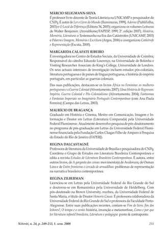 Niterói, n. 24, p. 249-253, 1. sem. 2008 251
MÁRCIO SELIGMANN-SILVA
É professor livre-docente de Teoria Literária na UNICAMP e pesquisador do
CNPq. É autor de Ler o Livro do Mundo (Iluminuras, 1999), Adorno (PubliFolha,
2003) e O Local da Diferença (Editora 34, 2005); organizou os volumes Leituras
de Walter Benjamin: (Annablume/FAPESP, 1999; 2ª. edição 2007), História,
Memória, Literatura: o Testemunho na Era das Catástrofes (UNICAMP, 2003)
e Palavra e Imagem, Memória e Escritura (Argos, 2006) e coorganizou Catástrofe
e Representação (Escuta, 2000).
MARGARIDA CALAFATE RIBEIRO
É investigadora no Centro de Estudos Sociais, da Universidade de Coimbra;
Responsável da cátedra Eduardo Lourenço, na Universidade de Bolonha e
Visiting Researcher Associate do King’s College, Universidade de Londres.
Os seus actuais interesses de investigação incluem estudos pós-coloniais,
literatura portuguesa e de países de língua portuguesa, e história do império
português, em particular as guerras coloniais.
Das suas publicações, destacam-se os livros África no Feminino: as mulheres
portuguesas e a Guerra Colonial (Afrontamento, 2007); Uma História de Regressos:
Império, Guerra Colonial e Pós-Colonialismo (Afrontamento, 2004); Fantasmas
e Fantasias Imperiais no Imaginário Português Contemporâneo (com Ana Paula
Ferreira) (Campo das Letras, 2003).
MAURÍCIO DE BRAGANÇA
Graduado em História e Cinema, Mestre em Comunicação, Imagem e In-
formação e Doutor em Letras (Literatura Comparada) pela Universidade
Federal Fluminense. Atualmente desenvolve pesquisa de pós-doutoramento
no programa de pós-graduação em Letras da Universidade Federal Flumi-
nense financiada pela Fundação Carlos Chagas Filho de Amparo à Pesquisa
do Estado do Rio de Janeiro (FAPERJ).
REGINA DALCASTAGNÈ
Professora de literatura da Universidade de Brasília e pesquisadora do CNPq.
Coordena o Grupo de Estudos em Literatura Brasileira Contemporânea e
edita a revista Estudos de Literatura Brasileira Contemporânea. É autora, entre
outros livros, de A garganta das coisas: movimento(s) de Avalovara, de Osman
Lins e de Entre fronteiras e cercado de armadilhas: problemas de representação
na narrativa brasileira contemporânea.
REGINA ZILBERMAN
Licenciou-se em Letras pela Universidade Federal do Rio Grande do Sul
e doutorou-se em Romanística pela Universidade de Heidelberg. Com
pós-doutorado na Brown University, recebeu, da Universidade Federal de
Santa Maria, o título de Doutor Honoris Causa. É professora colaboradora da
Universidade Federal do Rio Grande do Sul e professora da Faculdade Porto-
Alegrense. Entre suas publicações recentes, contam-se Fim do livro, fim dos
leitores?, O tempo e o vento: história, invenção e metamorfose, Como e por que
ler literatura infantil brasileira, Literatura e pedagogia: ponto & contraponto.
 