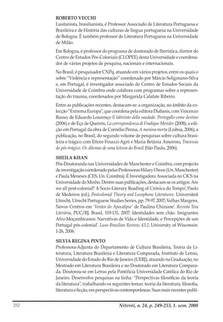 Niterói, n. 24, p. 249-253, 1. sem. 2008252
ROBERTO VECCHI
Lusitanista, brasilianista, é Professor Associado de Literatura Portuguesa e
Brasileira e de História das culturas de língua portuguesa na Universidade
de Bologna. É também professor de Literatura Portuguesa na Universidade
de Milão.
Em Bologna, é professor do programa de doutorado de Iberística, diretor do
Centro de Estudos Pós-Coloniais (CLOPEE) desta Universidade e coordena-
dor de vários projetos de pesquisa, nacionais e internacionais.
No Brasil, é pesquisador CNPq, atuando em vários projetos, entre os quais o
sobre “Violência e representação” coordenado por Márcio Seligmann-Silva
e, em Portugal, é investigador associado do Centro de Estudos Sociais da
Universidade de Coimbra onde colabora com programas sobre a represen-
tação do trauma, coordenados por Margarida Calafate Ribeiro.
Entre as publicações recentes, destacam-se: a organização, no âmbito da co-
lecção “Extrema Europa”, que coordena pela editora Diabasis, com Vincenzo
Russo; de Eduardo Lourenço Il labirinto della saudade. Portogallo come destino
(2006) e de Eça de Queirós, La corrispondenza di Fradique Mendes (2008); a edi-
ção em Portugal da obra de Cornélio Penna, A menina morta (Lisboa, 2006); a
publicação, no Brasil, do segundo volume de pesquisas sobre cultura brasi-
leira e trágico com Ettore Finazzi-Agrò e Maria Betânia Amoroso, Travessia
do pós-trágico. Os dilemas de uma leitura do Brasil (São Paulo, 2006).
SHEILA KHAN
Pós-Doutoranda nas Universidades de Manchester e Coimbra, com projecto
de investigação coordenado pelas Professoras Hilary Owen (Un. Manchester)
e Paula Meneses (CES, Un. Coimbra). É Investigadora Associada no CICS na
Universidade doMinho. Dentre suaspublicações, destacam-seosartigos: Are
we all post-colonial? A Socio-Literary Reading of Crónica do Tempo’, Paulo
de Medeiros (ed.), Postcolonial Theory and Lusophone Literatures. Universiteit
Utrecht, Utrecht Portuguese Studies Series, pp. 79-97, 2007; Velhas Margens,
Novos Centros em ‘Ventos do Apocalipse’ de Paulina Chiziane’. Revista Teia
Literária, PUC/RJ, Brasil, 119-131, 2007; Identidades sem chão. Imigrantes
Afro-Moçambicanos: Narrativas de Vida e Identidade, e Percepções de um
Portugal pós-colonial’. Luso-Brazilian Review, 43:2. University of Wisconsin:
1-26, 2006.
SILVIA REGINA PINTO
Professora-Adjunta do Departamento de Cultura Brasileira, Teoria da Li-
teratura, Literatura Brasileira e Literatura Comparada, Instituto de Letras,
Universidade do Estado do Rio de Janeiro (UERJ), atuando na Graduação, no
Mestrado em Literatura Brasileira e no Doutorado em Literatura Compara-
da. Doutorou-se em Letras pela Pontifícia Universidade Católica do Rio de
Janeiro. Desenvolve pesquisas na linha: “Perspectivas filosóficas da teoria
da literatura”, trabalhando os seguintes temas: teoria da literatura, filosofia,
literaturaeficção,emperspectivascontemporâneas.Suasmaisrecentespubli-
 