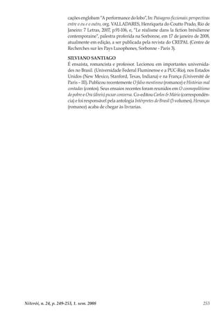 Niterói, n. 24, p. 249-253, 1. sem. 2008 253
cações englobam “A performance do lobo”, In: Paisagens ficcionais: perspectivas
entre o eu e o outro, org. VALLADARES, Henriqueta do Coutto Prado, Rio de
Janeiro: 7 Letras, 2007, p.91-106, e, “Le réalisme dans la fiction brésilienne
contemporaine“, palestra proferida na Sorbonne, em 17 de janeiro de 2008,
atualmente em edição, a ser publicada pela revista do CREPAL (Centre de
Recherches sur les Pays Lusophones, Sorbonne - Paris 3).
SILVIANO SANTIAGO
É ensaísta, romancista e professor. Lecionou em importantes universida-
des no Brasil. (Universidade Federal Fluminense e a PUC-Rio), nos Estados
Unidos (New Mexico, Stanford, Texas, Indiana) e na França (Université de
Paris – III). Publicou recentemente O falso mentiroso (romance) e Histórias mal
contadas (contos). Seus ensaios recentes foram reunidos em O cosmopolitismo
do pobre e Ora (direis) puxar conversa. Co-editou Carlos & Mário (correspondên-
cia) e foi responsável pela antologia Intérpretes do Brasil (3 volumes). Heranças
(romance) acaba de chegar às livrarias.
 