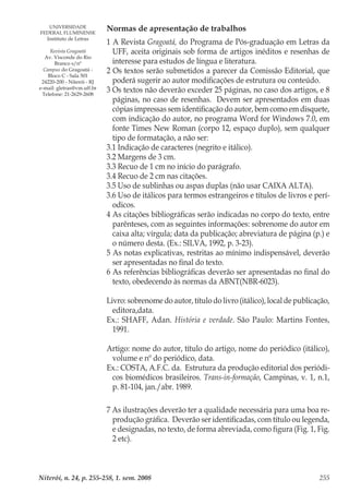 Niterói, n. 24, p. 255-258, 1. sem. 2008 255
Normas de apresentação de trabalhos
1 A Revista Gragoatá, do Programa de Pós-graduação em Letras da
UFF, aceita originais sob forma de artigos inéditos e resenhas de
interesse para estudos de língua e literatura.
2 Os textos serão submetidos a parecer da Comissão Editorial, que
poderá sugerir ao autor modificações de estrutura ou conteúdo.
3 Os textos não deverão exceder 25 páginas, no caso dos artigos, e 8
páginas, no caso de resenhas. Devem ser apresentados em duas
cópias impressas sem identificação do autor, bem como em disquete,
com indicação do autor, no programa Word for Windows 7.0, em
fonte Times New Roman (corpo 12, espaço duplo), sem qualquer
tipo de formatação, a não ser:
3.1 Indicação de caracteres (negrito e itálico).
3.2 Margens de 3 cm.
3.3 Recuo de 1 cm no início do parágrafo.
3.4 Recuo de 2 cm nas citações.
3.5 Uso de sublinhas ou aspas duplas (não usar CAIXA ALTA).
3.6 Uso de itálicos para termos estrangeiros e títulos de livros e perí-
odicos.
4 As citações bibliográficas serão indicadas no corpo do texto, entre
parênteses, com as seguintes informações: sobrenome do autor em
caixa alta; vírgula; data da publicação; abreviatura de página (p.) e
o número desta. (Ex.: SILVA, 1992, p. 3-23).
5 As notas explicativas, restritas ao mínimo indispensável, deverão
ser apresentadas no final do texto.
6 As referências bibliográficas deverão ser apresentadas no final do
texto, obedecendo às normas da ABNT(NBR-6023).
Livro: sobrenome do autor, título do livro (itálico), local de publicação,
editora,data.
Ex.: SHAFF, Adan. História e verdade. São Paulo: Martins Fontes,
1991.
Artigo: nome do autor, título do artigo, nome do periódico (itálico),
volume e nº do periódico, data.
Ex.: COSTA, A.F.C. da. Estrutura da produção editorial dos periódi-
cos biomédicos brasileiros. Trans-in-formação, Campinas, v. 1, n.1,
p. 81-104, jan./abr. 1989.
7 As ilustrações deverão ter a qualidade necessária para uma boa re-
produção gráfica. Deverão ser identificadas, com título ou legenda,
e designadas, no texto, de forma abreviada, como figura (Fig. 1, Fig.
2 etc).
UNIVERSIDADE
FEDERAL FLUMINENSE
Instituto de Letras
Revista Gragoatá
Av. Visconde do Rio
Branco s/nº
Campus do Gragoatá -
Bloco C - Sala 501
24220-200 - Niterói - RJ
e-mail: gletras@vm.uff.br
Telefone: 21-2629-2608
 