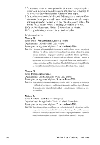 Niterói, n. 24, p. 255-258, 1. sem. 2008256
Próximos números
Número 24
Tema: Brasil e África: trajetórias, rostos e destino
Organizadores: Laura Padilha e Lucia Helena
Prazo para entrega dos originais: 15 de janeiro de 2008
Ementa:	Literatura, política e ideologia no cenário do neoliberalismo. Nação e narração na
estrutura pós-colonial contemporânea do Brasil e da África. O Brasil e a África
em suas literaturas e linguagens: paradoxos, identidades, dilemas e problemas.
O discurso e a construção da subjetividade e das formas estéticas. Literatura e
outras artes. As perspectivas da crítica e a questão da teoria no Brasil e na África.
Línguas em contato e política lingüística. Reflexão, história, antropologia e filosofia
na cultura brasileira e africana contemporânea. Literatura, crise e utopias.
Número 25
Tema: Transdisciplinaridades
Organizadores: Claudia Roncarati e Vera Lucia Soares
Prazo para entrega dos originais: 30 de junho de 2008
Ementa:	Relações entre perspectiva teórica e abordagem prática na investigação lingüística
e na literária. Implicações e conflitos entre princípios analíticos e metodologias
de pesquisa. Inter e transdisciplinaridade – contribuições e problemas na pós-
modernidade.
Número 26
Tema: Metáfora – o cotidiano e o inaugural
Organizadores: Solange Coelho Vereza e Lívia de Freitas Reis
Prazo para entrega dos originais: 15 de janeiro de 2009
Ementa:	A metáfora no discurso cotidiano e na produção literária. O rotineiro e o insólito
nosprocessosdemetaforização.Atrajetóriadaabstratizaçãodossentidos–recortes
sincrônicosediacrônicos.Fatoresmotivadoresdalinguagemmetafórica.Fronteiras
conceituais e analíticas: literalidade e figuratividade. Metáfora e alegoria.
8 Os textos deverão ser acompanhados de resumo em português e
abstract, em inglês, que não ultrapassem 250 palavras, bem como de
3 a 5 palavras-chave também em português e em inglês.
9 	Os autores deverão encaminhar, em folha separada, sua identifica-
ção (nome do artigo, nome do autor, instituição de vínculo, cargo,
últimas publicações etc.) em texto que não ultrapasse 6 linhas. Na
mesma folha, devem constar o endereço, o telefone e o e-mail.
10 Os colaboradores terão direito a 2 exemplares da revista.
11 Os originais não aprovados não serão devolvidos.
 