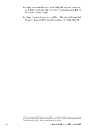 Niterói, n. 24, p. 255-258, 1. sem. 2008258
8 Authors are requested to send in an abridged CV (name, institution,
post, degrees, titles, latest publications, research interests, etc.), no
more than 5 lines in length.
9 Authors, whose articles are accepted for publication, will be entitled
to receive 2 copies of the journal. Originals will not be returned.
Na Revista Gragoatá 23 – Releituras da tradição – o artigo “Uma (re)leitura contempórânea
do imaginário português: as mezinhas de Dom Duarte” é de autoria de Mariangela Rios de
Oliveira, Sebastião Josué Votre e Káthia Eliane Santos Avelar.
 