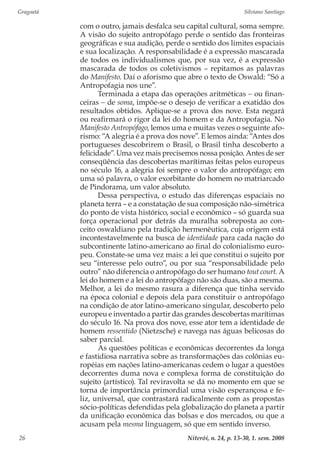 Gragoatá	 Silviano Santiago
Niterói, n. 24, p. 13-30, 1. sem. 200826
com o outro, jamais desfalca seu capital cultural, soma sempre.
A visão do sujeito antropófago perde o sentido das fronteiras
geográficas e sua audição, perde o sentido dos limites espaciais
e sua localização. A responsabilidade é a expressão mascarada
de todos os individualismos que, por sua vez, é a expressão
mascarada de todos os coletivismos – repitamos as palavras
do Manifesto. Daí o aforismo que abre o texto de Oswald: “Só a
Antropofagia nos une”.
Terminada a etapa das operações aritméticas − ou finan-
ceiras − de soma, impõe-se o desejo de verificar a exatidão dos
resultados obtidos. Aplique-se a prova dos nove. Esta negará
ou reafirmará o rigor da lei do homem e da Antropofagia. No
Manifesto Antropófago, lemos uma e muitas vezes o seguinte afo-
rismo: “A alegria é a prova dos nove”. E lemos ainda: “Antes dos
portugueses descobrirem o Brasil, o Brasil tinha descoberto a
felicidade”. Uma vez mais precisemos nossa posição. Antes de ser
conseqüência das descobertas marítimas feitas pelos europeus
no século 16, a alegria foi sempre o valor do antropófago; em
uma só palavra, o valor exorbitante do homem no matriarcado
de Pindorama, um valor absoluto.
Dessa perspectiva, o estudo das diferenças espaciais no
planeta terra – e a constatação de sua composição não-simétrica
do ponto de vista histórico, social e econômico – só guarda sua
força operacional por detrás da muralha sobreposta ao con-
ceito oswaldiano pela tradição hermenêutica, cuja origem está
incontestavelmente na busca de identidade para cada nação do
subcontinente latino-americano ao final do colonialismo euro-
peu. Constate-se uma vez mais: a lei que constitui o sujeito por
seu “interesse pelo outro”, ou por sua “responsabilidade pelo
outro” não diferencia o antropófago do ser humano tout court. A
lei do homem e a lei do antropófago não são duas, são a mesma.
Melhor, a lei do mesmo rasura a diferença que tinha servido
na época colonial e depois dela para constituir o antropófago
na condição de ator latino-americano singular, descoberto pelo
europeu e inventado a partir das grandes descobertas marítimas
do século 16. Na prova dos nove, esse ator tem a identidade de
homem ressentido (Nietzsche) e navega nas águas belicosas do
saber parcial.
As questões políticas e econômicas decorrentes da longa
e fastidiosa narrativa sobre as transformações das colônias eu-
ropéias em nações latino-americanas cedem o lugar a questões
decorrentes duma nova e complexa forma de constituição do
sujeito (artístico). Tal reviravolta se dá no momento em que se
torna de importância primordial uma visão esperançosa e fe-
liz, universal, que contrastará radicalmente com as propostas
sócio-políticas defendidas pela globalização do planeta a partir
da unificação econômica das bolsas e dos mercados, ou que a
acusam pela mesma linguagem, só que em sentido inverso.
 