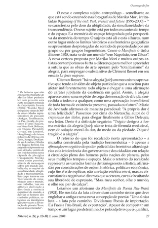 O começo do fim
Niterói, n. 24, p. 13-30, 1. sem. 2008 27
O novo e complexo sujeito antropófago – semelhante ao
que está sendo encenado nas fotografias de Mariko Mori, intitu-
ladas Beginning of the end: Past, present and future (1995-2000) – 14
se caracteriza pelo dom da ubiqüidade, da simultaneidade e da
transcendência. O novo sujeito está por todos os cantos do tempo
e do espaço. É a memória do espaço fotografada pela perspecti-
va da memória do tempo. O sujeito está ali e está alhures, num
outro lugar onde os limites históricos e as fronteiras geográficas
se apresentam desprotegidas do sentido de propriedade por um
grupo ou por grupos hegemônicos. Como o Manifesto o tinha
dito em 1928, trata-se de um mundo “sem Napoleão, sem César”.
A nova certeza proposta por Mariko Mori e muitos outros ar-
tistas contemporâneos furta a diferença para melhor apreender
a sutura que as obras de arte operam pelo “totalitarismo” da
alegria, para empregar o substantivo de Clément Rosset em seu
ensaio La force majeure.
Citemos Rosset: “há na alegria [joie] um mecanismo aprova-
tivo que tende a ir além do objeto particular que a suscitou para
afetar indiferentemente todo objeto e chegar a uma afirmação
do caráter jubilante da existência em geral. Assim, a alegria
aparece como uma espécie de cega desoneração de dívida, con-
cedida a todos e a qualquer, como uma aprovação incondicional
de toda forma de existência presente, passada ou futura”. Mário
de Andrade afirmava de maneira paradoxal: “A própria dor é
uma felicidade”. Passemos por cima do Nietzsche, autor de O
crepúsculo dos ídolos, para chegar finalmente a Gilles Deleuze,
seu leitor. Deste é a definição seguinte: “Trágico designa a for-
ma estética da alegria [joie]; não se trata de fórmula medicinal,
nem de solução moral da dor, do medo ou da piedade. O que é
trágico é a alegria”.
O retorno do que foi recalcado nesta apresentação – a
muralha construída pela tradição hermenêutica – é apenas a
afirmação em negativo do poder policial das fronteiras alfandegá-
rias e da intolerância dos governantes e dos cidadãos em relação
à circulação plena dos homens pelas nações do planeta, pelos
seus múltiplos tempos e espaços. Mais: o retorno do recalcado
representa as variadas formas de transgressão artística, afirma-
das por considerações de ordem histórica, política e econômica,
cujo fim é o de explicar, não a criação estética em si, mas as cir-
cunstâncias negativas e diversas que a cercam, curto-circuitando
sua liberdade de expressão. “Mas, meu senhor, olhe o mundo,
e olhe seu par de calças”.
Leiamos um aforismo do Manifesto da Poesia Pau-Brasil
(1924). Ele nos fala da luta a favor dum caminho único que deve
englobar a antiga e uma nova concepção de poesia: “Uma única
luta – a luta pelo caminho. Dividamos: Poesia de importação.
E a Poesia Pau-Brasil, de exportação”. Apesar de comportar um
tempo e um lugar predeterminados pelo adjetivo que a qualifica,
14
Os leitores que não
conhecem o trabalho de
Mariko Mori poderão
ler com proveito esta
curta passagem extraída
da Encyclopédie Encarta
(2006): “Mariko Mori
fotografou vistas de 360º
de onze cidades repre-
sentantes do passado
(Ankgor, Teotihuacán,
La Paz, Gizah), do pre-
sente (Times Square,
em Nova York, Shibuya,
em Tóquio, Piccadilly
Circus, em Londres,
Hong Kong) e do futuro
(o bairro da Défense, em
Paris, Xangai, Docklan-
ds em Londres, Odaiba
em Tóquio, Berlim). Ela
própria está presente na
foto, deitada, vestida de
um traje futurista numa
cápsula de plexiglas
transparente. Mariko
torna assim possível,
através da mensagem
sobre um mundo glo-
balizado, as noções de
simultaneidade, ubiqüi-
dade e transcendência.
Seu corpo torna-se um
‘instrumento de comu-
nicação com o mundo’,
seu trabalho, ‘um ato
artístico destinado a
distribuir a essência
espiritual do mundo, a
desviar os homens dos
combates políticos, re-
ligiosos ou ideológicos
que provocam a devas-
tação do planeta Terra,
nossa única moradia’”.
 