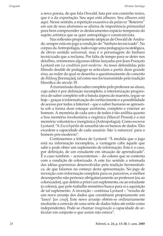 Gragoatá	 Silviano Santiago
Niterói, n. 24, p. 13-30, 1. sem. 200828
a nova poesia, de que fala Oswald, luta por um caminho único,
que é o da exportação. Seu aqui está alhures. Seu alhures está
aqui. Nesse sentido, a repetição exaustiva da palavra “Roteiros”
em um de seus aforismos se afirma de importância primordial
para bem compreender os deslocamentos espácio-temporais do
sujeito artístico que se quer antropófago e construtivista.
Nas reflexões propriamente utópicas de Oswald de Andra-
de, sempre está em jogo a condição do “bárbaro tecnicizado”. No
corpus da Antropofagia, tudo exige uma pedagogia escatológica,
de óbvio sentido universal, mas é o personagem do bárbaro
tecnicizado que a reclama. Por falta de tempo para se deter nos
detalhes, retomemos algumas idéias lançadas por Jean-François
Lyotard em La condition post-moderne. As teses defendidas pelo
filósofo doublé de pedagogo se articulam a partir dum grande
eixo, ao redor do qual se desenha o questionamento do conceito
de Bildung [formação], tal como nos foi transmitido pela tradição
filosófica do século 19.
À transmissão dum saber completo pelo professor ao aluno,
cujo saber é por definição incompleto, à interiorização progres-
siva do saber completo sob a batuta áspera do maestro, segue-se
hoje – graças à informatização do conhecimento e a possibilidade
de acesso por todos à Internet – que o saber humano se apresen-
ta sob a forma dum estoque uniforme, completo e exterior ao
homem. A memória de cada um e de todos é tão anfíbia quanto
a boa memória involuntária e orgânica (Marcel Proust) e a má
memória voluntária e inorgânica (Antropofagia). Como escreve
Lyotard: “A Enciclopédia de amanhã são os bancos de dados. Eles
excedem a capacidade de cada usuário. São ‘a natureza’ para o
homem pós-moderno”.
Continuemos a leitura de Lyotard: “À medida que o jogo
está na informação incompleta, a vantagem cabe àquele que
sabe e pode obter um suplemento de informação. Este é o caso,
por definição, de um estudante em situação de aprendizado”.
É o caso também − acrescentemos − do colono que se contenta
com a condição de colonizado. A este faz sentido a retomada
das idéias guerreiras desenvolvidas pela tradição hermenêuti-
ca, de que falamos no começo desta apresentação. No jogo de
invenção com informação completa para os parceiros, o melhor
desempenho não pertence obrigatoriamente ao professor (ou ao
colonizador), que detém a priori um suplemento, ou ao estudante
(o colono), que pelo trabalho mimético busca para si a aquisição
de tal suplemento. A invenção – continua Lyotard – “resulta de
um novo arranjo dos dados que constituem propriamente um
‘lance’ [un coup]. Este novo arranjo obtém-se ordinariamente
mediante a conexão de uma série de dados tidos até então como
independentes. Pode-se chamar imaginação a capacidade de ar-
ticular em conjunto o que assim não estava”.
 
