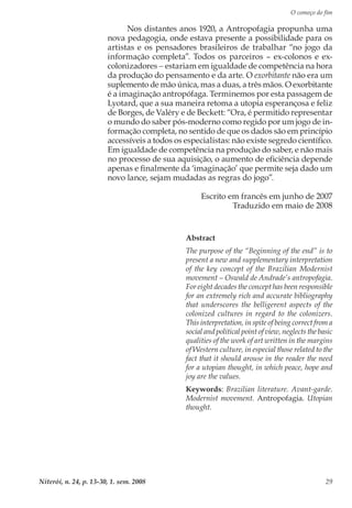 O começo do fim
Niterói, n. 24, p. 13-30, 1. sem. 2008 29
Nos distantes anos 1920, a Antropofagia propunha uma
nova pedagogia, onde estava presente a possibilidade para os
artistas e os pensadores brasileiros de trabalhar “no jogo da
informação completa”. Todos os parceiros – ex-colonos e ex-
colonizadores − estariam em igualdade de competência na hora
da produção do pensamento e da arte. O exorbitante não era um
suplemento de mão única, mas a duas, a três mãos. O exorbitante
é a imaginação antropófaga. Terminemos por esta passagem de
Lyotard, que a sua maneira retoma a utopia esperançosa e feliz
de Borges, de Valéry e de Beckett: “Ora, é permitido representar
o mundo do saber pós-moderno como regido por um jogo de in-
formação completa, no sentido de que os dados são em princípio
accessíveis a todos os especialistas: não existe segredo científico.
Em igualdade de competência na produção do saber, e não mais
no processo de sua aquisição, o aumento de eficiência depende
apenas e finalmente da ‘imaginação’ que permite seja dado um
novo lance, sejam mudadas as regras do jogo”.
Escrito em francês em junho de 2007
Traduzido em maio de 2008
Abstract
The purpose of the “Beginning of the end” is to
present a new and supplementary interpretation
of the key concept of the Brazilian Modernist
movement – Oswald de Andrade’s antropofagia.
For eight decades the concept has been responsible
for an extremely rich and accurate bibliography
that underscores the belligerent aspects of the
colonized cultures in regard to the colonizers.
This interpretation, in spite of being correct from a
social and political point of view, neglects the basic
qualities of the work of art written in the margins
of Western culture, in especial those related to the
fact that it should arouse in the reader the need
for a utopian thought, in which peace, hope and
joy are the values.
Keywords: Brazilian literature. Avant-garde.
Modernist movement. Antropofagia. Utopian
thought.
 
