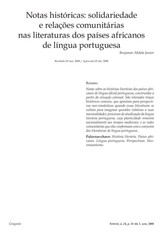 Gragoatá	 Niterói, n. 24, p. 31-44, 1. sem. 2008
Notas históricas: solidariedade
e relações comunitárias
nas literaturas dos países africanos
de língua portuguesa
Benjamin Abdala Junior
Recebido 03 mar. 2008 / Aprovado 03 abr. 2008
Resumo
Notas sobre as histórias literárias dos países afri-
canos de língua oficial portuguesa, construídas a
partir da situação colonial. São relevados traços
históricos comuns, que apontam para perspecti-
vas neo-românticas quando essas literaturas se
voltam para imaginar questões relativas a suas
nacionalidades; processos de atualização da língua
literária portuguesa, cuja plasticidade remonta
nacionalmente aos tempos medievais; e as redes
comunitárias que elas conformam com o conjunto
das literaturas de língua portuguesa..
Palavras-chave: História literária. Países afri-
canos. Língua portuguesa. Perspectivas. Neo-
romantismo.
 