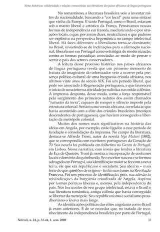 Notas históricas: solidariedade e relações comunitárias nas literaturas dos países africanos de língua portuguesa
Niterói, n. 24, p. 31-44, 1. sem. 2008 33
No romantismo, a literatura brasileira veio a inventar mi-
tos da nacionalidade, buscando a “cor local” para uma sintaxe
que vinha da Europa. E tanto Portugal, como o Brasil, estavam
sob o manto liberal e artístico da França. Pensávamos nossas
formas de independência em francês, mediatizando-o por situ-
ações locais, o que, por assim dizer, neutralizava o que pudesse
ser explosivo na perspectiva hegemônica no campo intelectual
liberal. Há faces diferentes: o liberalismo torna-se dominante,
no Brasil, revestindo-se de inclinações para a afirmação nacio-
nal; liberalismo em Portugal como estratégia de modernização,
contra as formas passadiças associadas ao modo de pensar e
sentir o país dos setores conservadores.
A leitura desse processo histórico nos países africanos
de língua portuguesa revela que um primeiro momento de
fratura do imaginário do colonizador veio a ocorrer pela pre-
sença político-cultural de uma burguesia crioula africana, nos
últimos vinte anos do século XIX. Foi um período liberal, que
pode ser associado à Regeneração portuguesa, e que favoreceu
o início de uma intensa atividade jornalística nas então colônias.
A imprensa desponta, desse modo, como a força responsável
pelo surgimento dos primeiros redutos dos assim chamados
“naturais da terra”, capazes de romper o silêncio imposto pela
estrutura colonial. Seriam uma versão africana, correlata ao que
havia acontecido com a elite dos crioulos brasileiros (mestiços
descendentes de portugueses), que haviam conseguido a liber-
tação da metrópole colonial.
Muitos dos nomes mais significativos na história das
idéias em Angola, por exemplo, estão ligados a esse período de
fundação e consolidação da imprensa. No campo da literatura,
destaca-se Alfredo Troni, autor da novela Nga Muturi (1882),
que se correspondia com escritores portugueses da Geração de
70. Sua novela foi publicada em folhetins na Gazeta de Portugal,
em Lisboa. Nessa narrativa, com ironia que lembra a literatura
de Eça de Queirós, Troni já mostra a incorporação de costumes
locais e domínio do quimbundo. Se o escritor nasceu e se formou
advogado em Portugal, sua identificação maior se fez com a nova
terra, ele que era republicano e socialista. Seu ideário – mais
forte do que questões de origem – tinha suas bases na Revolução
Francesa. Foi um processo de identificação, pois, sua adesão às
reivindicações da burguesia crioulizada de Angola. Aspirou
por formas políticas liberais e, mesmo, pela independência do
país. Nos horizontes de seu grupo intelectual, estava o Brasil e
sua literatura romântica, antiga colônia que havia conseguido
se libertar da metrópole. Seu republicanismo e socialismo prou-
dhoniano o levava mais longe.
As identificações políticas das elites angolanas com o Brasil
já eram anteriores. É de se recordar que, no tratado de reco-
nhecimento da independência brasileira por parte de Portugal,
 