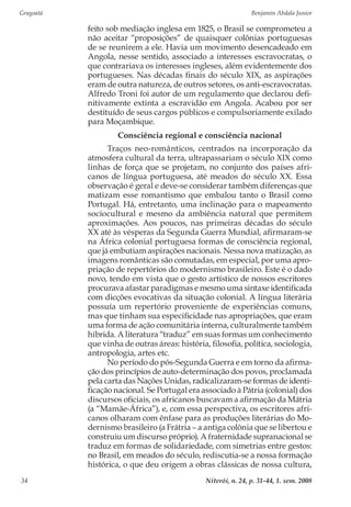 Gragoatá	 Benjamin Abdala Junior
Niterói, n. 24, p. 31-44, 1. sem. 200834
feito sob mediação inglesa em 1825, o Brasil se comprometeu a
não aceitar “proposições” de quaisquer colônias portuguesas
de se reunirem a ele. Havia um movimento desencadeado em
Angola, nesse sentido, associado a interesses escravocratas, o
que contrariava os interesses ingleses, além evidentemente dos
portugueses. Nas décadas finais do século XIX, as aspirações
eram de outra natureza, de outros setores, os anti-escravocratas.
Alfredo Troni foi autor de um regulamento que declarou defi-
nitivamente extinta a escravidão em Angola. Acabou por ser
destituído de seus cargos públicos e compulsoriamente exilado
para Moçambique.
Consciência regional e consciência nacional
Traços neo-românticos, centrados na incorporação da
atmosfera cultural da terra, ultrapassariam o século XIX como
linhas de força que se projetam, no conjunto dos países afri-
canos de língua portuguesa, até meados do século XX. Essa
observação é geral e deve-se considerar também diferenças que
matizam esse romantismo que embalou tanto o Brasil como
Portugal. Há, entretanto, uma inclinação para o mapeamento
sociocultural e mesmo da ambiência natural que permitem
aproximações. Aos poucos, nas primeiras décadas do século
XX até às vésperas da Segunda Guerra Mundial, afirmaram-se
na África colonial portuguesa formas de consciência regional,
que já embutiam aspirações nacionais. Nessa nova matização, as
imagens românticas são comutadas, em especial, por uma apro-
priação de repertórios do modernismo brasileiro. Este é o dado
novo, tendo em vista que o gesto artístico de nossos escritores
procurava afastar paradigmas e mesmo uma sintaxe identificada
com dicções evocativas da situação colonial. A língua literária
possuía um repertório proveniente de experiências comuns,
mas que tinham sua especificidade nas apropriações, que eram
uma forma de ação comunitária interna, culturalmente também
híbrida. A literatura “traduz” em suas formas um conhecimento
que vinha de outras áreas: história, filosofia, política, sociologia,
antropologia, artes etc.
No período do pós-Segunda Guerra e em torno da afirma-
ção dos princípios de auto-determinação dos povos, proclamada
pela carta das Nações Unidas, radicalizaram-se formas de identi-
ficação nacional. Se Portugal era associado à Pátria (colonial) dos
discursos oficiais, os africanos buscavam a afirmação da Mátria
(a “Mamãe-África”), e, com essa perspectiva, os escritores afri-
canos olharam com ênfase para as produções literárias do Mo-
dernismo brasileiro (a Frátria – a antiga colônia que se libertou e
construiu um discurso próprio). A fraternidade supranacional se
traduz em formas de solidariedade, com simetrias entre gestos:
no Brasil, em meados do século, rediscutia-se a nossa formação
histórica, o que deu origem a obras clássicas de nossa cultura,
 