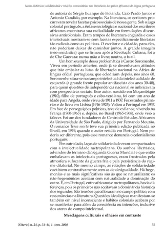 Notas históricas: solidariedade e relações comunitárias nas literaturas dos países africanos de língua portuguesa
Niterói, n. 24, p. 31-44, 1. sem. 2008 35
de autoria de Sérgio Buarque de Holanda, Caio Prado Junior e
Antonio Candido, por exemplo. Na literatura, os ecritores pro-
curavam revelar facetas psicossociais de nossa gente. Sob o jugo
colonial português, a ênfase sociológica e nacional dos escritores
africanos encontrava sua radicalidade em formulações discur-
sivas anticoloniais. Eram tempos de literatura engajada e esses
intelectuais mostram-se com facetas especificamente literárias
tão radicais como as políticas. O escritor e o cidadão, para eles,
não poderiam deixar de caminhar juntos. A grande imagem
(neo-romântica) que se firmou após a Revolução Cubana, foi a
de Che Guevara: numa mão o livro; noutra, o fuzil.
Um bom exemplo dessa problemática é Castro Soromenho.
Viveu em período anterior, onde já se desenhavam atitudes
que irão embalar as lutas de libertação nacional na África de
língua oficial portuguesa, que eclodiram depois, nos anos 60.
Soromenho situa-se no campo intelectual da intelectualidade de
esquerda (a grande frente popular antifascista dos anos 30-40),
para quem questões de independência nacional se imbricavam
com perspectivas sociais. Esse autor, nascido em Moçambique
(1910), filho de português e cabo-verdiana, foi com um ano de
idade para Angola, onde viveu de 1911 a 1937. Fez estudos primá-
rios e de liceu em Lisboa (1916-1925). Voltou a Portugal em 1937.
Em face de perseguições políticas, teve de exilar-se, vivendo na
França (1960-1965) e, depois, no Brasil (1965-1968), onde veio a
falecer. Foi um dos fundadores do Centro de Estudos Africanos
da Universidade de São Paulo, dirigido por Fernando Mourão.
O romance Terra morta teve sua primeira edição publicada no
Brasil, em 1949, quando o autor residia em Portugal. Nem po-
deria ser diferente, pois esse romance denuncia o colonialismo
português.
Por outro lado, laços de solidariedade eram compactuados
com a intelectualidade metropolitana. Os sonhos libertários,
advindos do término da Segunda Guerra Mundial e que então
embalavam os intelectuais portugueses, eram frustrados pela
atmosfera sufocante da guerra fria e pela persistência do regi-
me ditatorial. No mesmo campo, as relações de solidariedade
coexistem contrastivamente com as de desigualdade. Há hege-
monias e as mais significativas são as que se naturalizam: os
não-hegemônicos aceitam com naturalidade a dominação do
outro. E, em Portugal, entre africanos e metropolitanos, havia di-
ferenças, pois os primeiros não aceitavam a dominância histórica
dos segundos. São tensões que afloraram no campo político, com
ressonâncias na literatura. Questões ideológicas manifestam-se
também em nível inconsciente e hábitos coloniais acabam por
se manifestar para além da consciência ou intenções, inclusive
dos atores do campo intelectual.
Mesclagens culturais e olhares em contraste
 