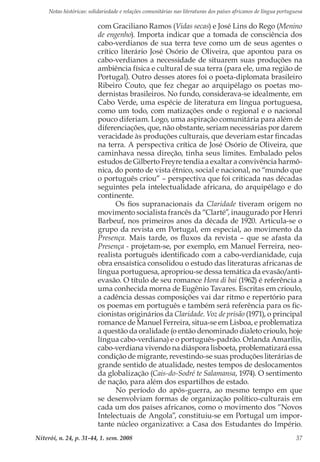Notas históricas: solidariedade e relações comunitárias nas literaturas dos países africanos de língua portuguesa
Niterói, n. 24, p. 31-44, 1. sem. 2008 37
com Graciliano Ramos (Vidas secas) e José Lins do Rego (Menino
de engenho). Importa indicar que a tomada de consciência dos
cabo-verdianos de sua terra teve como um de seus agentes o
crítico literário José Osório de Oliveira, que apontou para os
cabo-verdianos a necessidade de situarem suas produções na
ambiência física e cultural de sua terra (para ele, uma região de
Portugal). Outro desses atores foi o poeta-diplomata brasileiro
Ribeiro Couto, que fez chegar ao arquipélago os poetas mo-
dernistas brasileiros. No fundo, considerava-se idealmente, em
Cabo Verde, uma espécie de literatura em língua portuguesa,
como um todo, com matizações onde o regional e o nacional
pouco diferiam. Logo, uma aspiração comunitária para além de
diferenciações, que, não obstante, seriam necessárias por darem
veracidade às produções culturais, que deveriam estar fincadas
na terra. A perspectiva crítica de José Osório de Oliveira, que
caminhava nessa direção, tinha seus limites. Embalado pelos
estudos de Gilberto Freyre tendia a exaltar a convivência harmô-
nica, do ponto de vista étnico, social e nacional, no “mundo que
o português criou” – perspectiva que foi criticada nas décadas
seguintes pela intelectualidade africana, do arquipélago e do
continente.
Os fios supranacionais da Claridade tiveram origem no
movimento socialista francês da “Clarté”, inaugurado por Henri
Barbeuf, nos primeiros anos da década de 1920. Articula-se o
grupo da revista em Portugal, em especial, ao movimento da
Presença. Mais tarde, os fluxos da revista – que se afasta da
Presença - projetam-se, por exemplo, em Manuel Ferreira, neo-
realista português identificado com a cabo-verdianidade, cuja
obra ensaística consolidou o estudo das literaturas africanas de
língua portuguesa, apropriou-se dessa temática da evasão/anti-
evasão. O título de seu romance Hora di bai (1962) é referência a
uma conhecida morna de Eugênio Tavares. Escritas em crioulo,
a cadência dessas composições vai dar ritmo e repertório para
os poemas em português e também será referência para os fic-
cionistas originários da Claridade. Voz de prisão (1971), o principal
romance de Manuel Ferreira, situa-se em Lisboa, e problematiza
a questão da oralidade (o então denominado dialeto crioulo, hoje
língua cabo-verdiana) e o português-padrão. Orlanda Amarílis,
cabo-verdiana vivendo na diáspora lisboeta, problematizará essa
condição de migrante, revestindo-se suas produções literárias de
grande sentido de atualidade, nestes tempos de deslocamentos
da globalização (Cais-do-Sodré te Salamansa, 1974). O sentimento
de nação, para além dos espartilhos de estado.
No período do após-guerra, ao mesmo tempo em que
se desenvolviam formas de organização político-culturais em
cada um dos países africanos, como o movimento dos “Novos
Intelectuais de Angola”, constituiu-se em Portugal um impor-
tante núcleo organizativo: a Casa dos Estudantes do Império.
 