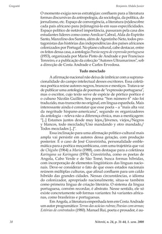Gragoatá	 Benjamin Abdala Junior
Niterói, n. 24, p. 31-44, 1. sem. 200838
O momento exigia novas estratégias: confluem para a literatura
formas discursivas da antropologia, da sociologia, da política, do
jornalismo, etc. Espaço de convergência, a literatura (re)descobre
cada país africano para (re)imaginá‑lo em suas especificidades.
Espaço político de notável importância, passaram pela casa dos
estudantes líderes como como Amílcar Cabral, Alda do Espírito
Santo, Marcelino dos Santos, além de Agostinho Neto, todos pro-
tagonistas das histórias das independências dos países africanos
colonizados por Portugal. No plano cultural, cabe destacar, entre
os feitos dessa casa, a antologia Poesia negra de expressão portuguesa
(1953), organizada por Mario Pinto de Andrade e por Francisco
Tenreiro, e a publicação da colecção “Autores Ultramarinos”, sob
a direcção de Costa Andrade e Carlos Ervedosa.
Tudo mesclado
A afirmação nacional não deixa de imbricar com a suprana-
cionalidade do campo intelectual desses escritores. Essa coletâ-
nea poética reúne autores negros, brancos e mestiços. Tratava-se
de publicar uma antologia de poemas de “expressão portuguesa”,
mas o escritor, cujo texto serve de espécie de pórtico poético é
o cubano Nicolás Guillén. Seu poema “Son número 6” não foi
traduzido, mas transcrito no original, em língua espanhola. Mais
interessante ainda é constatar que esse poeta – a “mais alta voz
da negritude hispano-americana”, segundo os organizadores
da antologia – releva não a diferença étnica, mas a mestiçagem:
“[...] Estamos juntos desde muy lejos,/Jóvenes, viejos,/Negros
y blancos, todo mezclado;/Uno mandando y otro mandado,/
Todos mezclados [...]”.
Essa inclinação para uma afirmação político-cultural mais
ampla vai persistir em autores dessa geração, com produção
posterior. É o caso de José Craveirinha, personalidade emble-
mática para a poética moçambicana, com uma trajetória que vai
de Chigubo (1964) a Maria (1988), com destaque para a coletânea
Karingana ua Karingana (1974). Craveirinha, como os poetas de
Angola, Cabo Verde e de São Tomé, busca formas híbridas,
com incorporação de elementos lingüísticos das línguas nacio-
nais. Deve-se considerar o fato de que esses estados nacionais
reúnem múltiplas culturas, que afinal confluem para um caldo
híbrido das grandes cidades. Nessas circunstâncias, o idioma
do colonizador, apropriado nacionalmente, situa-se também
como primeira língua de criação literária. O sistema da língua
portuguesa, convém recordar, é abstrato. Nesse sentido, ele só
existe concretamente sob formas variantes: há variantes africa-
nas, como brasileiras e portuguesas.
Em Angola, a literatura empenhada tem em Costa Andrade
um autor programático: Terras das acácias rubras; Poesias com armas;
Estórias de contratados (1980). Manuel Rui, poeta e prosador, é au-
 