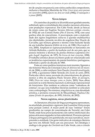 Notas históricas: solidariedade e relações comunitárias nas literaturas dos países africanos de língua portuguesa
Niterói, n. 24, p. 31-44, 1. sem. 2008 39
tor de canções em parceria com vários conhecidos compositores,
inclusive o brasileiro Martinho da Vila: Cinco vezes onze poemas
em novembro (1985), Quem me dera ser onda (1982), O manequim e
o piano (2005).
Novos tempos
Os caminhos da poética se diversificaram gradativamente,
sobretudo após a consolidação dos estados nacionais africanos,
com produções expressivas. Em Cabo Verde, desde as buscas
de raízes como em Eugênio Tavares (Mornas-cantigas crioulas,
de 1932) até um Corsino Fortes (Pão & fonema, 1974), com uma
poética afim do concretismo. À preocupação com a materiali-
dade dos signos lingüísticos soma-se a questão multifacética
das identidades, presente na obra do angolano Ruy Duarte de
Carvalho, que mistura gêneros e mostra visão bastante lúcida
de seu trabalho literário (Hábito da terra, de 1988; Observação di-
reta, 2000). Ampliam-se supranacionalmente os horizontes em
Arlindo Barbeitos, a partir da tradição oral de seu país, que se
associa inclusive a técnicas da poesia chinesa e japonesa (An-
gola Angolê Angolema, de 1975; Na leveza do luar crescente, 1998).
O trabalho artístico desses escritores pode ser relacionado com
as tendências experimentais da poesia brasileira e portuguesa,
sobretudo a partir da década de 1960.
Entre as vozes poéticas femininas mais recentes, figuram a
são-tomense Maria da Conceição Lima (A dolorosa raiz do micon-
dó, de 2006), a cabo-verdiana Vera Duarte (Amanhã amadrugada,
de 1993), a guineense Odete Semedo (No fundo do canto, 2003).
Particular relevo nessa ascensão do comunitarismo de gênero,
merece a obra da angolana Paula Tavares (Ritos de passagem,
1985; Dizes-me coisas amargas como os frutos, 2001). Suas obras
associam-se à série literária nacional e à afirmação supranacional
do feminismo. Elas também se colocam como “contadoras de
estórias”, no que seus trabalhos literários também se articulam
com a antropologia. No romance, singulariza-se, com densidade
artística, a primeira romancista de Moçambique, Paulina Chi-
ziane (Ventos do apocalipse, de 1995; Niketche, de 2002).
Novos registros, novas plasticidades
As literaturas africanas de língua portuguesa apresentam,
na atualidade, prosadores vigorosos. José Luandino Vieira ocupa
uma posição central. A maior parte de suas “estórias” foram
produzidas no campo de concentração do Tarrafal, em Cabo
Verde, onde ficou preso juntamente com outros intelectuais dos
países africanos engajados na luta anticolonial. Procurava pensar
a língua portuguesa em quimbundo, em suas narrativas, incor-
porando a oralidade. Um gesto indicativo de estratégia literária
que teve em Alfredo Troni um seu precursor. Tal estratégia é
análoga à do grupo da Claridade em Cabo Verde, com o crioulo
 
