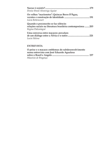 Narrar é resistir?.............................................................................179
Denise Brasil Alvarenga Aguiar
Os velhos “marionetes”: Quincas Berro D’Água,
versões e construção de identidade............................................191
Lúcia Bettencourt
Quando o preconceito se faz silêncio:
relações raciais na literatura brasileira contemporânea.........203
Regina Dalcastagnè
Uma conversa entre macacos: percalços
de um diálogo entre a África e o outro......................................221
Lucia Helena
ENTREVISTA
O peixe e o macaco: emblemas do subdesenvolvimento
numa entrevista com José Eduardo Agualusa
sobre o Brasil e Angola................................................................ 237
Maurício de Bragança
 