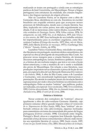 Gragoatá	 Benjamin Abdala Junior
Niterói, n. 24, p. 31-44, 1. sem. 200840
matizando os textos em português e ainda com as estratégias
poéticas de José Craveirinha, em Moçambique. Pensar a língua
portuguesa com estruturas da oralidade, dos crioulos lingüís-
ticos e das línguas nacionais de origem africana.
Não só: Luandino Vieira, ao se deparar com a obra de
Guimarães Rosa, identificou-se com ela. Encontrou no escritor
brasileiro um respaldo artístico para que avançasse nesses
processos de hibridizações, dando asas à criação literária. Sua
obra, traduzida em vários países, tem sido seguidamente ree-
ditada. É de se mencionar, entre outros títulos, Luuanda,1964; A
vida verdadeira de Domingos Xavier, 1974; Velhas estórias, 1974; No
antigamente, na vida, 1974; Nós, os do Makulusu, 1975, João Vêncio:
os seus amores, de 1987. Essa inclinação de seu trabalho artístico
foi importantíssima para os escritores angolanos, como Boa-
ventura Cardoso (Dizanga dia muenhu, 1977; Maio, mês de Maria,
1997), Jofre Rocha (Estórias do musseque, 1977) e Uanhenga Xitu
(“Mestre” Tamoda e Kahitu, de 1976).
Luandino Vieira e Guimarães Rosa, veiculados no campo
das literaturas em português, mostram efeitos comunitários, em
especial na obra já abrangente do moçambicano Mia Couto. Ao
procurar novas margens para a criação literária, ele tensiona
discursos antropológicos, sociais, históricos e políticos. Associa-
os a formas de um realismo mágico, que tem a ver com a ficção
latino-americana, e com a maneira de ver e sentir a realidade
dos povos de Moçambique. Em relação a essa literatura, suas
produções imprimem novas dimensões à prosa de ficção de seu
país, em especial à obra de Luís Bernardo Honwana (Nós matamos
o cão-tinhoso, 1964). A obra de Mia Couto, como a de Luandino
e Guimarães, vem encontrando legitimização internacional, e
premiações. Ela atende às condições atuais da circulação literária
supranacional, por onde o discurso histórico se entremeia com o
antropológico. Entre as muitas “estórias” que publicou, podem
ser indicadas, em especial: Vozes anoitecidas, 1986; Terra sonâmbula,
1992; Estórias abensonhadas, 1994; Um rio chamado tempo, uma casa
chamada terra, 2002; O outro pé da sereia, 2006.
Estórias e histórias
Nesse contexto dos contadores de “estórias”, situa-se
igualmente a obra do cabo-verdiano Germano Almeida, cujo
primeiro romance obteve grande impacto crítico (O testamento
do sr. Napomuceno da Silva Araújo, 1991). Suas “estórias” são so-
bretudo crônicas da vida cabo-verdiana, algumas inclinadas
para comentários em torno da comunidade dos países de língua
portuguesa (Estórias contadas, 1998). Circulando entre Angola,
Portugal e Brasil, situa-se o angolano José Eduardo Agualusa,
atestando a força de nosso comunitarismo cultural, onde encon-
tra seu repertório literário (A conjura, 1989; Nação crioula, 1997;
O ano em que Zumbi tomou o Rio, 2003; Manual prático de levitação,
 