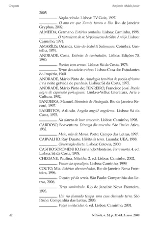 Gragoatá	 Benjamin Abdala Junior
Niterói, n. 24, p. 31-44, 1. sem. 200842
2005.
. Nação crioula. Lisboa: TV Guia, 1997.
. O ano em que Zumbi tomou o Rio. Rio de Janeiro:
Gryphus, 2002.
ALMEIDA, Germano. Estórias contadas. Lisboa: Caminho, 1998.
. O testamento do sr. Nepomuceno da Silva Araújo. Lisboa:
Caminho, 1991.
AMARÍLIS, Orlanda. Cais-do-Sodré té Salamansa. Coimbra: Cen-
telha, 1974.
ANDRADE, Costa. Estórias de contratados. Lisboa: Edições 70,
1980.
. Poesias com armas. Lisboa: Sá da Costa, 1975.
. Terras das acácias rubras. Lisboa: Casa dos Estudantes
do Império, 1960.
ANDRADE, Mário Pinto de. Antologia temática de poesia africana
I: na noite grávida de punhais. Lisboa: Sá da Costa, 1975.
ANDRADE, Mário Pinto de; TENREIRO, Francisco José. Poesia
negra de expressão portuguesa. Linda-a-Velha: Literatura, Arte e
Cultura, 1982.
BANDEIRA, Manuel. Itinerário de Pasárgada. Rio de Janeiro: Re-
cord, 1997.
BARBEITOS, Arlindo. Angola angolê angolema. Lisboa: Sá da
Costa, 1975.
. Na clareza do luar crescente. Lisboa: Caminho, 1998.
CARDOSO, Boaventura. Dizanga dia muenhu. São Paulo: Ática,
1982.
. Maio, mês de Maria. Porto: Campo das Letras, 1997.
CARVALHO, Ruy Duarte. Hábito da terra. Luanda: UEA, 1988.
. Observação direta. Lisboa: Cotovia, 2000.
CASTRO SOROMENHO, Fernando Monteiro. Terra morta. 4. ed.
Lisboa: Sá da Costa, 1978.
CHIZIANE, Paulina. Niketche. 2. ed. Lisboa: Caminho, 2002.
. Ventos do apocalipse. Lisboa: Caminho, 1999.
COUTO, Mia. Estórias abensonhadas. Rio de Janeiro: Nova Fron-
teira, 1996.
. O outro pé da sereia. São Paulo: Companhia das Le-
tras, 2006.
. Terra sonâmbula. Rio de Janeiro: Nova Fronteira,
1995.
. Um rio chamado tempo, uma casa chamada terra. São
Paulo: Companhia das Letras, 2003.
. Vozes anoitecidas. 6. ed. Lisboa: Caminho, 2001.
 