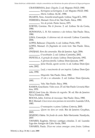 Notas históricas: solidariedade e relações comunitárias nas literaturas dos países africanos de língua portuguesa
Niterói, n. 24, p. 31-44, 1. sem. 2008 43
CRAVEIRINHA, José. Chigubo. 2. ed. Maputo: INLD, 1980.
. Karingana ua karingana. 2. ed. Maputo: INLD, 1982.
. Maria. Lisboa: ALAC, 1988.
DUARTE, Vera. Amanhã amadrugada. Lisboa: Vega-ICL, 1993.
FERREIRA, Manuel. Hora di bai. São Paulo: Ática, 1980.
. Voz de prisão. Porto: Inova, 1971.
FORTES, Corsino. Pão & fonema. 2. ed. Lisboa: Sá da Costa,
1980.
HONWANA, L. B. Nós matamos o cão tinhoso. São Paulo: Ática,
1980.
LIMA, Conceição. A dolorosa raiz do micondó. Lisboa: Caminho,
2006.
LOPES, Baltazar. Chiquinho. 4. ed. Lisboa: Prelo, 1974.
LOPES, Manuel. Os flagelados do vento leste. São Paulo: Ática,
1979.
ONDJAKI. Bom dia camaradas. Rio de Janeiro: Agir, 2006.
. O assobiador. 2. ed. Lisboa: Caminho, 2002.
PEPETELA. A geração da utopia. Lisboa: Dom Quixote, 1992.
. A gloriosa família. Lisboa: Dom Quixote, 1997.
. Jaime Bunda, agente secreto. 4. ed. Lisboa: Dom Qui-
xote, 2002.
. Lueji, o nascimento de um império. Lisboa: Dom Qui-
xote, 1990.
. Mayombe. São Paulo: Ática, 1982.
. O cão e os caluandas. 2. ed. Lisboa: Dom Quixote,
1993.
. Yaka. São Paulo: Ática, 1984.
RAMOS, Graciliano. Vidas secas. 27. ed. São Paulo: Livraria Mar-
tins, 1970.
REGO, José Lins do. Menino de engenho. 38. ed. Rio de Janeiro:
Nova Fronteira, 1986.
ROCHA, Jofre. Estórias de musseque. São Paulo: Ática, 1980.
RUI, Manuel. Cinco vezes onze poemas em novembro. Luanda: UEA,
1985.
. O manequim e o piano. Lisboa: Cotovia, 2005.
. Quem me dera ser onda. Rio de Janeiro: Gryphus,
2005.
SEMEDO, Odete. No fundo do canto. Belo Horizonte: Nandyala,
2007.
TAVARES, Eugênio. Mornas: cantigas crioulas. 2. ed. Luanda:
Liga dos Amigos de Cabo Verde, 1969.
TAVARES, Paula. Dizes-me coisas amargas como frutos. Lisboa:
 