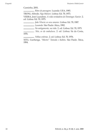 Gragoatá	 Benjamin Abdala Junior
Niterói, n. 24, p. 31-44, 1. sem. 200844
Caminho, 2001.
. Ritos de passagem. Luanda: UEA, 1985.
TRONI, Alfredo. Nga Muturi. Lisboa: Ed. 70, 1973.
VIEIRA, José Luandino. A vida verdadeira de Domingos Xavier. 2.
ed. Lisboa: Ed. 70, 1975.
. João Vêncio: os seus amores. Lisboa: Ed. 70, 1987.
. Luuanda. São Paulo: Ática, 1982.
. No antigamente, na vida. 2. ed. Lisboa: Ed. 70, 1975.
. Nós, os do makulusu. 2. ed. Lisboa: Sá da Costa,
1976.
. Velhas estórias. 2. ed. Lisboa: Ed. 70, 1976.
XITU, Uanhenga. “Mestre” Tamoda e Kahitu. São Paulo: Ática,
1984.
 