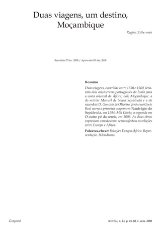 Gragoatá	 Niterói, n. 24, p. 45-60, 1. sem. 2008
Duas viagens, um destino,
Moçambique
Regina Zilberman
Recebido 27 fev. 2008 / Aprovado 03 abr. 2008
Resumo
Duas viagens, ocorridas entre 1550 e 1560, leva-
ram dois aristocratas portugueses da Índia para
a costa oriental da África, hoje Moçambique: a
do militar Manuel de Sousa Sepúlveda e a do
sacerdote D. Gonçalo de Oliveira. Jerônimo Corte
Real narra a primeira viagem em Naufrágio do
Sepúlveda, em 1594; Mia Couto, a segunda em
O outro pé da sereia, em 2006. As duas obras
expressam o modo como se manifestam as relações
entre Europa e África.
Palavras-chave: Relações Europa-África. Repre-
sentação. Hibridismo.
 