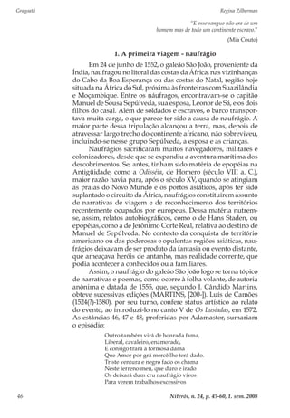 Gragoatá	 Regina Zilberman
Niterói, n. 24, p. 45-60, 1. sem. 200846
“E esse sangue não era de um
homem mas de todo um continente escravo.”
(Mia Couto)
1. A primeira viagem - naufrágio
Em 24 de junho de 1552, o galeão São João, proveniente da
Índia, naufragou no litoral das costas da África, nas vizinhanças
do Cabo da Boa Esperança ou das costas do Natal, região hoje
situada na África do Sul, próxima às fronteiras com Suazilândia
e Moçambique. Entre os náufragos, encontravam-se o capitão
Manuel de Sousa Sepúlveda, sua esposa, Leonor de Sá, e os dois
filhos do casal. Além de soldados e escravos, o barco transpor-
tava muita carga, o que parece ter sido a causa do naufrágio. A
maior parte dessa tripulação alcançou a terra, mas, depois de
atravessar largo trecho do continente africano, não sobreviveu,
incluindo-se nesse grupo Sepúlveda, a esposa e as crianças.
Naufrágios sacrificaram muitos navegadores, militares e
colonizadores, desde que se expandiu a aventura marítima dos
descobrimentos. Se, antes, tinham sido matéria de epopéias na
Antigüidade, como a Odisséia, de Homero (século VIII a. C.),
maior razão havia para, após o século XV, quando se atingiam
as praias do Novo Mundo e os portos asiáticos, após ter sido
suplantado o circuito da África, naufrágios constituírem assunto
de narrativas de viagem e de reconhecimento dos territórios
recentemente ocupados por europeus. Dessa matéria nutrem-
se, assim, relatos autobiográficos, como o de Hans Staden, ou
epopéias, como a de Jerônimo Corte Real, relativa ao destino de
Manuel de Sepúlveda. No contexto da conquista do território
americano ou das poderosas e opulentas regiões asiáticas, nau-
frágios deixavam de ser produto da fantasia ou evento distante,
que ameaçava heróis de antanho, mas realidade corrente, que
podia acontecer a conhecidos ou a familiares.
Assim, o naufrágio do galeão São João logo se torna tópico
de narrativas e poemas, como ocorre à folha volante, de autoria
anônima e datada de 1555, que, segundo J. Cândido Martins,
obteve sucessivas edições (MARTINS, [200-]). Luís de Camões
(1524(?)-1580), por seu turno, confere status artístico ao relato
do evento, ao introduzi-lo no canto V de Os Lusíadas, em 1572.
As estâncias 46, 47 e 48, proferidas por Adamastor, sumariam
o episódio:
Outro também virá de honrada fama,
Liberal, cavaleiro, enamorado,
E consigo trará a formosa dama
Que Amor por grã mercê lhe terá dado.
Triste ventura e negro fado os chama
Neste terreno meu, que duro e irado
Os deixará dum cru naufrágio vivos
Para verem trabalhos excessivos
 