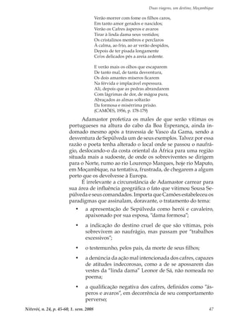 Duas viagens, um destino, Moçambique
Niterói, n. 24, p. 45-60, 1. sem. 2008 47
Verão morrer com fome os filhos caros,
Em tanto amor gerados e nascidos;
Verão os Cafres ásperos e avaros
Tirar à linda dama seus vestidos;
Os cristalinos membros e perclaros
À calma, ao frio, ao ar verão despidos,
Depois de ter pisada longamente
Co’os delicados pés a areia ardente.
E verão mais os olhos que escaparem
De tanto mal, de tanta desventura,
Os dois amantes míseros ficarem
Na férvida e implacável espessura.
Ali, depois que as pedras abrandarem
Com lágrimas de dor, de mágoa pura,
Abraçados as almas soltarão
Da formosa e misérrima prisão.
(CAMÕES, 1956, p. 178-179)
Adamastor profetiza os males de que serão vítimas os
portugueses na altura do cabo da Boa Esperança, ainda in-
domado mesmo após a travessia de Vasco da Gama, sendo a
desventura de Sepúlveda um de seus exemplos. Talvez por essa
razão o poeta tenha alterado o local onde se passou o naufrá-
gio, deslocando-o da costa oriental da África para uma região
situada mais a sudoeste, de onde os sobreviventes se dirigem
para o Norte, rumo ao rio Lourenço Marques, hoje rio Maputo,
em Moçambique, na tentativa, frustrada, de chegarem a algum
porto que os devolvesse à Europa.
É irrelevante a circunstância de Adamastor carrear para
sua área de influência geográfica o fato que vitimou Sousa Se-
púlveda e seus comandados. Importa que Camões estabeleceu os
paradigmas que assinalam, doravante, o tratamento do tema:
•	 a apresentação de Sepúlveda como herói e cavaleiro,
apaixonado por sua esposa, “dama formosa”;
•	 a indicação do destino cruel de que são vítimas, pois
sobrevivem ao naufrágio, mas passam por “trabalhos
excessivos”;
•	 o testemunho, pelos pais, da morte de seus filhos;
•	 a denúncia da ação mal intencionada dos cafres, capazes
de atitudes indecorosas, como a de se apossarem das
vestes da “linda dama” Leonor de Sá, não nomeada no
poema;
•	 a qualificação negativa dos cafres, definidos como “ás-
peros e avaros”, em decorrência de seu comportamento
perverso;
 