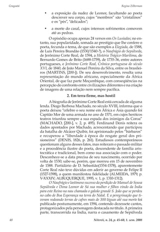 Gragoatá	 Regina Zilberman
Niterói, n. 24, p. 45-60, 1. sem. 200848
•	 a exposição da nudez de Leonor, facultando ao poeta
descrever seu corpo, cujos “membros” são “cristalinos”
e os “pés”, “delicados”;
•	 a morte do casal, cujos intensos sofrimentos comovem
até as pedras.
O episódio ocupa apenas 24 versos em Os Lusíadas; no en-
tanto, sua popularidade, somada ao prestígio que lhe confere o
poeta, fecunda o tema, de que são exemplos a Elegíada, de 1588,
de Luís Pereira Brandão (1530/1540-?), o Naufrágio do Sepúlveda,
de Jerônimo Corte Real, de 1594, a História Trágico-Marítima, de
Bernardo Gomes de Brito (1688-1759), de 1735-36, entre autores
portugueses, e Jerônimo Corte Real, Crônica portuguesa do século
XVI, de 1840, de João Manuel Pereira da Silva, entre os brasilei-
ros (MARTINS, [200-]). De seu desenvolvimento, resulta uma
representação do mundo africano, especialmente da África
Oriental, de que faz parte Moçambique, com conseqüências na
percepção do confronto entre civilizações diferentes e na criação
de imagens de uma relação nem sempre pacífica.
2. Em terra firme, mas hostil
A biografia de Jerônimo Corte Real está cercada de alguma
lenda. Diogo Barbosa Machado, no século XVIII, informa que o
poeta deixou “célebre o seu nome em África e Ásia quando foi
Capitão Mor de uma armada no ano de 1571, em cujos heróicos
teatros triunfou sempre a sua espada dos inimigos da Coroa”
(MACHADO, [200-], v. 2, p. 495). Ferdinand Denis reitera os
dados apontados por Machado, acrescentando que participou
da batalha de Alcácer Quibir, foi aprisionado pelos “bárbaros”
e recuperou a “liberdade à época do resgate geral dos pri-
sioneiros” (DENIS, 1826, p. 261). Estudiosos contemporâneos
questionam alguns desses fatos, mas reiteram o passado militar
e a procedência ilustre do poeta, descendente de família aris-
tocrática e tradicional, bem como sua associação com o poder.
Desconhece-se a data precisa de seu nascimento, ocorrido por
volta de 1530; sabe-se, porém, que morreu em 15 de novembro
de 1588. Partidário de D. Sebastião(1554-1578), aparentemente
Corte Real não teve dúvidas em aderir ao governo de Felipe II
(1527-1598), a quem manifestou fidelidade (ALMEIDA, 1979, p.
V-XXXIV; ALBUQUERQUE, 1995, v. 1, p. 1310-1312).
O Naufrágio e lastimoso sucesso da perdição de Manuel de Sousa
Sepúlveda e Dona Leonor de Sá sua mulher e filhos vindo da Índia
para este Reino na nau chamada o galeão grande S. João que se perdeu
no cabo de Boa Esperança na terra do Natal. E a peregrinação que ti-
veram rodeando terras de cafres mais de 300 léguas até sua morte foi
publicado postumamente, em 1594, contendo dezessete cantos,
protagonizados pela personagem destacada no título. A primeira
parte, transcorrida na Índia, narra o casamento de Sepúlveda
 