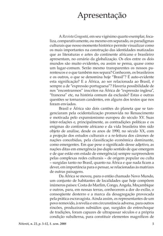 5Niterói, n. 23, p. 5-12, 1. sem. 2008
Apresentação
A Revista Gragoatá, em seu vigésimo quarto exemplar, foca-
liza, comparativamente, ou mesmo em separado, os paradigmas
culturais que nosso momento histórico permite visualizar como
os mais importantes na construção das identidades matizadas
que as literaturas e artes do continente africano e brasileiro
apresentam, no cenário da globalização. Os elos entre os dois
mundos são muito evidentes, ou assim se pensa, quase como
um lugar-comum. Serão mesmo transparentes os nossos pa-
rentescos e o que também nos separa? Conhecem, os brasileiros
e os outros, o que se denomina hoje “Brasil”? É auto-evidente
esta significação? E a África, ao ser relacionada ao Brasil, é
sempre a de “expressão portuguesa”? Haveria possibilidade de
nos “encontrarmos” inscritos na África de “expressão inglesa”,
“francesa” etc, na história comum da exclusão? Estas e outras
questões se tornaram candentes, em alguns dos textos que nos
foram enviados.
Brasil e África são dois cantões do planeta que se tan-
genciaram pela ocidentalização promovida no Renascimento
e motivada pelo expansionismo europeu do século XV. Suas
inter-relações e, principalmente, as contradições políticas e os
enigmas do continente africano e da vida brasileira têm sido
objeto de análise, desde os anos de 1990, no século XX, com
a projeção dos estudos culturais e a re-leitura dos cânones de
nações concebidas, pela classificação econômica dominante,
como emergentes. Em que pese o significado desse adjetivo, as
nações ditas em emergência (no duplo sentido de que emergem
e de que estão em estado de emergência) sempre surpreendem
pelas complexas redes culturais – de origem popular ou culta
– surgidas tanto no Brasil, quanto na África e que nada ficam a
dever, em importância para o pensar, se relacionadas às matrizes
de outras paisagens.
Da África se moveu, para o então chamado Novo Mundo,
um conjunto de habitantes de localidades que hoje compõem
inúmeros países: Costa do Marfim, Congo, Angola, Moçambique
e outros, para, em nossas terras, conhecerem a dor do exílio, o
conseqüente desterro e a marca da desagregação provocada
pela prática escravagista. Ainda assim, os representantes de um
povo removido, à revelia e em circunstância adversa, para outros
rincões, produziram subsídios que, surgidos do entrechoque
de tradições, foram capazes de ultrapassar séculos e a própria
condição subalterna, para constituir elementos magníficos de
 