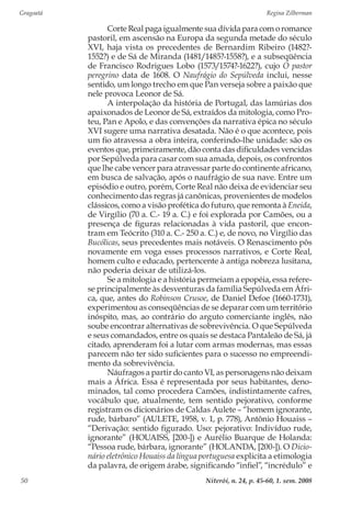Gragoatá	 Regina Zilberman
Niterói, n. 24, p. 45-60, 1. sem. 200850
Corte Real paga igualmente sua dívida para com o romance
pastoril, em ascensão na Europa da segunda metade do século
XVI, haja vista os precedentes de Bernardim Ribeiro (1482?-
1552?) e de Sá de Miranda (1481/1485?-1558?), e a subseqüência
de Francisco Rodrigues Lobo (1573/1574?-1622?), cujo O pastor
peregrino data de 1608. O Naufrágio do Sepúlveda inclui, nesse
sentido, um longo trecho em que Pan verseja sobre a paixão que
nele provoca Leonor de Sá.
A interpolação da história de Portugal, das lamúrias dos
apaixonados de Leonor de Sá, extraídos da mitologia, como Pro-
teu, Pan e Apolo, e das convenções da narrativa épica no século
XVI sugere uma narrativa desatada. Não é o que acontece, pois
um fio atravessa a obra inteira, conferindo-lhe unidade: são os
eventos que, primeiramente, dão conta das dificuldades vencidas
por Sepúlveda para casar com sua amada, depois, os confrontos
que lhe cabe vencer para atravessar parte do continente africano,
em busca de salvação, após o naufrágio de sua nave. Entre um
episódio e outro, porém, Corte Real não deixa de evidenciar seu
conhecimento das regras já canônicas, provenientes de modelos
clássicos, como a visão profética do futuro, que remonta à Eneida,
de Virgílio (70 a. C.- 19 a. C.) e foi explorada por Camões, ou a
presença de figuras relacionadas à vida pastoril, que encon-
tram em Teócrito (310 a. C.- 250 a. C.) e, de novo, no Virgílio das
Bucólicas, seus precedentes mais notáveis. O Renascimento pôs
novamente em voga esses processos narrativos, e Corte Real,
homem culto e educado, pertencente à antiga nobreza lusitana,
não poderia deixar de utilizá-los.
Se a mitologia e a história permeiam a epopéia, essa refere-
se principalmente às desventuras da família Sepúlveda em Áfri-
ca, que, antes do Robinson Crusoe, de Daniel Defoe (1660-1731),
experimentou as conseqüências de se deparar com um território
inóspito, mas, ao contrário do arguto comerciante inglês, não
soube encontrar alternativas de sobrevivência. O que Sepúlveda
e seus comandados, entre os quais se destaca Pantaleão de Sá, já
citado, aprenderam foi a lutar com armas modernas, mas essas
parecem não ter sido suficientes para o sucesso no empreendi-
mento da sobrevivência.
Náufragos a partir do canto VI, as personagens não deixam
mais a África. Essa é representada por seus habitantes, deno-
minados, tal como procedera Camões, indistintamente cafres,
vocábulo que, atualmente, tem sentido pejorativo, conforme
registram os dicionários de Caldas Aulete – “homem ignorante,
rude, bárbaro” (AULETE, 1958, v. 1, p. 778), Antônio Houaiss –
“Derivação: sentido figurado. Uso: pejorativo: Indivíduo rude,
ignorante” (HOUAISS, [200-]) e Aurélio Buarque de Holanda:
“Pessoa rude, bárbara, ignorante” (HOLANDA, [200-]). O Dicio-
nário eletrônico Houaiss da língua portuguesa explicita a etimologia
da palavra, de origem árabe, significando “infiel”, “incrédulo” e
 