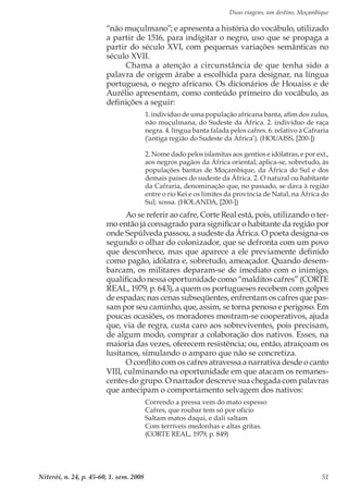 Duas viagens, um destino, Moçambique
Niterói, n. 24, p. 45-60, 1. sem. 2008 51
“não muçulmano”; e apresenta a história do vocábulo, utilizado
a partir de 1516, para indigitar o negro, uso que se propaga a
partir do século XVI, com pequenas variações semânticas no
século XVII.
Chama a atenção a circunstância de que tenha sido a
palavra de origem árabe a escolhida para designar, na língua
portuguesa, o negro africano. Os dicionários de Houaiss e de
Aurélio apresentam, como conteúdo primeiro do vocábulo, as
definições a seguir:
1. indivíduo de uma população africana banta, afim dos zulus,
não muçulmana, do Sudeste da África. 2. indivíduo de raça
negra. 4. língua banta falada pelos cafres. 6. relativo à Cafraria
(‘antiga região do Sudeste da África’). (HOUAISS, [200-])
2. Nome dado pelos islamitas aos gentios e idólatras, e por ext.,
aos negros pagãos da África oriental; aplica-se, sobretudo, às
populações bantas de Moçambique, da África do Sul e dos
demais países do sudeste da África. 2. O natural ou habitante
da Cafraria, denominação que, no passado, se dava à região
entre o rio Kei e os limites da província de Natal, na África do
Sul; xossa. (HOLANDA, [200-])
Ao se referir ao cafre, Corte Real está, pois, utilizando o ter-
mo então já consagrado para significar o habitante da região por
onde Sepúlveda passou, a sudeste da África. O poeta designa-os
segundo o olhar do colonizador, que se defronta com um povo
que desconhece, mas que aparece a ele previamente definido
como pagão, idólatra e, sobretudo, ameaçador. Quando desem-
barcam, os militares deparam-se de imediato com o inimigo,
qualificado nessa oportunidade como “malditos cafres” (CORTE
REAL, 1979, p. 643), a quem os portugueses recebem com golpes
de espadas; nas cenas subseqüentes, enfrentam os cafres que pas-
sam por seu caminho, que, assim, se torna penoso e perigoso. Em
poucas ocasiões, os moradores mostram-se cooperativos, ajuda
que, via de regra, custa caro aos sobreviventes, pois precisam,
de algum modo, comprar a colaboração dos nativos. Esses, na
maioria das vezes, oferecem resistência; ou, então, atraiçoam os
lusitanos, simulando o amparo que não se concretiza.
O conflito com os cafres atravessa a narrativa desde o canto
VIII, culminando na oportunidade em que atacam os remanes-
centes do grupo. O narrador descreve sua chegada com palavras
que antecipam o comportamento selvagem dos nativos:
Correndo a pressa vem do mato espesso
Cafres, que roubar tem só por ofício
Saltam matos daqui, e dali saltam
Com terríveis medonhas e altas gritas.
(CORTE REAL, 1979, p. 849)
 