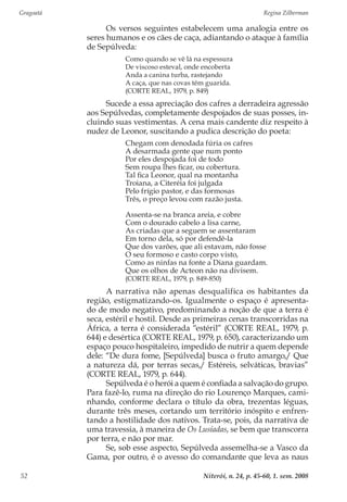 Gragoatá	 Regina Zilberman
Niterói, n. 24, p. 45-60, 1. sem. 200852
Os versos seguintes estabelecem uma analogia entre os
seres humanos e os cães de caça, adiantando o ataque à família
de Sepúlveda:
Como quando se vê lá na espessura
De viscoso esteval, onde encoberta
Anda a canina turba, rastejando
A caça, que nas covas têm guarida.
(CORTE REAL, 1979, p. 849)
Sucede a essa apreciação dos cafres a derradeira agressão
aos Sepúlvedas, completamente despojados de suas posses, in-
cluindo suas vestimentas. A cena mais candente diz respeito à
nudez de Leonor, suscitando a pudica descrição do poeta:
Chegam com denodada fúria os cafres
A desarmada gente que num ponto
Por eles despojada foi de todo
Sem roupa lhes ficar, ou cobertura.
Tal fica Leonor, qual na montanha
Troiana, a Citeréia foi julgada
Pelo frígio pastor, e das formosas
Três, o preço levou com razão justa.
Assenta-se na branca areia, e cobre
Com o dourado cabelo a lisa carne,
As criadas que a seguem se assentaram
Em torno dela, só por defendê-la
Que dos varões, que ali estavam, não fosse
O seu formoso e casto corpo visto,
Como as ninfas na fonte a Diana guardam.
Que os olhos de Acteon não na divisem.
(CORTE REAL, 1979, p. 849-850)
A narrativa não apenas desqualifica os habitantes da
região, estigmatizando-os. Igualmente o espaço é apresenta-
do de modo negativo, predominando a noção de que a terra é
seca, estéril e hostil. Desde as primeiras cenas transcorridas na
África, a terra é considerada “estéril” (CORTE REAL, 1979, p.
644) e desértica (CORTE REAL, 1979, p. 650), caracterizando um
espaço pouco hospitaleiro, impedido de nutrir a quem depende
dele: “De dura fome, [Sepúlveda] busca o fruto amargo,/ Que
a natureza dá, por terras secas,/ Estéreis, selváticas, bravias”
(CORTE REAL, 1979, p. 644).
Sepúlveda é o herói a quem é confiada a salvação do grupo.
Para fazê-lo, ruma na direção do rio Lourenço Marques, cami-
nhando, conforme declara o título da obra, trezentas léguas,
durante três meses, cortando um território inóspito e enfren-
tando a hostilidade dos nativos. Trata-se, pois, da narrativa de
uma travessia, à maneira de Os Lusíadas, se bem que transcorra
por terra, e não por mar.
Se, sob esse aspecto, Sepúlveda assemelha-se a Vasco da
Gama, por outro, é o avesso do comandante que leva as naus
 