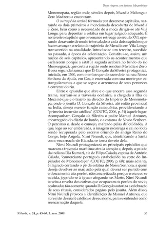 Duas viagens, um destino, Moçambique
Niterói, n. 24, p. 45-60, 1. sem. 2008 55
Monomopata, região onde, séculos depois, Mwadia Malunga e
Zero Madzero a encontram.
O outro pé da sereia é formado por dezenove capítulos, nar-
rando os dois primeiros a mencionada descoberta de Mwadia
e Zero, bem como a necessidade de a moça dirigir-se até Vila
Longe, para depositar a estátua em lugar julgado adequado. É
no terceiro capítulo que o romance retroage ao século XVI, ope-
rando doravante de modo intercalado: a cada dois capítulos que
fazem avançar o relato da trajetória de Mwadia em Vila Longe,
transcorrido na atualidade, introduz-se um terceiro, sucedido
no passado, à época da colonização. Constitui-se, assim, um
núcleo de seis capítulos, apresentando os acontecimentos que
esclarecem porque a estátua sagrada acabara no fundo do rio
Mussenguezi, que corta a região onde residem Mwadia e Zero.
É essa segunda trama a que D. Gonçalo da Silveira protagoniza,
iniciada, em 1560, com o embarque do sacerdote na nau Nossa
Senhora da Ajuda, em Goa, e encerrada com sua morte por es-
trangulamento, a que se segue o arremesso de seus pertences
à corrente do rio.
Entre o episódio que abre e o que encerra essa segunda
trama, narram-se a travessia oceânica, a chegada à Ilha de
Moçambique e o trajeto na direção do Império de Monomota-
pa, onde o jesuíta D. Gonçalo da Silveira, até então provincial
na Índia, deseja exercer função catequética, providenciando a
“primeira incursão católica” (COUTO, 2006, p. 51) àquele lugar.
Acompanham Gonçalo da Silveira o padre Manuel Antunes,
encarregado do diário de bordo, e a estátua de Nossa Senhora.
O percurso é, desde o começo, marcado pelas dificuldades, já
que, logo ao ser embarcada, a imagem escorrega e cai no lodo,
sendo recuperada pelo escravo oriundo do antigo Reino do
Congo, hoje Angola, Nimi Nsundi, que, identificando a Santa
como encarnação de Kianda, se torna devoto dela.
Nimi Nsundi protagonizará os principais episódios que
marcam a travessia marítima: atrai a atenção e, depois, a paixão
da indiana Dia Kumari, aia de Filipa Caiado, esposa de Antônio
Caiado, “comerciante português estabelecido na corte do Im-
perador de Monomotapa” (COUTO, 2006, p. 60); mais adiante,
é flagrado cortando o pé da estátua de Nossa Senhora, a quem
deseja devolver ao mar, ação pela qual deverá ser punido com
enforcamento, ato, porém, não concretizado, porque o escravo se
suicida, jogando-se à água e afogando-se. Morto, Nimi Nsundi
suscita a revolta dos cativos que ocupavam os porões do navio,
acalmados tão-somente quando D. Gonçalo autoriza a celebração
de seus rituais, considerados pagãos pelo jesuíta. Além disso,
Nimi Nsundi provoca a identificação de Manuel Antunes, que
abre mão de sua fé católica e de seu nome, para se entender como
reencarnação daquele.
 