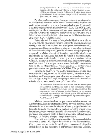 Duas viagens, um destino, Moçambique
Niterói, n. 24, p. 45-60, 1. sem. 2008 57
era a pele inteira que lhe escurecia, os seus cabelos se encres-
pavam. Não lhe restava dúvida: ele se convertia num negro.
– Estou transitando de raça, D. Gonçalo. E o pior é que estou
gostando mais dessa travessia do que de toda a restante via-
gem. (COUTO, 2006, p. 164)
Ao alcançar Moçambique, Antunes completa a metamorfo-
se, declarando “sentir-se cafrealizado” e concluindo: “agora estou
certo: ser negro não é uma raça. É um modo de viver. E esse será,
a partir de agora, o meu modo de viver” (COUTO, 2006, p. 259),
razão porque abandona o sacerdócio e adota o nome de Nimi
Nsundi. Ao final da narrativa, sobrevive ao padre Gonçalo da
Silveira, levando vida de “feiticeiro, rezador de Bíblia e visitador
de almas” (COUTO, 2006, p. 313).
Entre Manuel Antunes e Gonçalo da Silveira, estabelece-
se uma relação em que o primeiro apresenta-se como o avesso
do segundo: Antunes se deixa assimilar pelo universo africano,
enquanto que Gonçalo ambiciona adaptar o mundo exterior às
suas convicções religiosas. Quando Antunes deseja repor o pé
amputado por Nimi Nsundi, utilizando o material fabricado pelo
marcineiro da nau Nossa Senhora da Ajuda, a estátua sangra,
expressando sua vitalidade, processo que escapa inteiramente a
Gonçalo. Esse igualmente não entende a realidade que o cerca,
confessando a Antunes que estava muito desiludido, ao encon-
trar, na Ilha de Moçambique, a “nação gentílica [...] contaminada
por mouros e judeus pestilentos” (COUTO, 2006, p. 255).
Incapaz de decifrar a realidade circundante, o jesuíta não
compreende a linguagem de seu compatriota, Antônio Caiado,
instalado no Monomopata para alcançar as abundantes rique-
zas da região, riquezas cuja prospecção provocará mudanças
estruturais no local, conforme expõe o narrador:
Os camponeses estavam deixando as suas culturas apenas para
se dedicarem à extração do ouro. Já não semeavam, apenas
mineiravam e peneiravam. Tudo isso era uma estratégia dos
portugueses para enfraquecer o reino. E aquele era apenas um
princípio: seguir-se-iam séculos em que os africanos raspa-
riam os ossos da terra para entregarem riqueza aos europeus.
(COUTO, 2006, p. 307)
Muito menos entende o comportamento do imperador do
Monomotapa, que lhe oferece mulheres, ao vê-lo acompanhado
de uma delas, a estátua da Virgem. Gesto que igualmente in-
terpreta de modo equivocado é o pedido, também por parte do
imperador, de que tome emprestada a imagem de Nossa Senhora,
para com ela passar a noite, atitude que o jesuíta entende como
aceitação da religião em que almeja introduzi-lo.
Esse último episódio é representativo não apenas da falta
de sintonia entre D. Gonçalo da Silveira e seus interlocutores.
Como passa a fazer parte da mitologia concernente à biografia
do religioso, de que é exemplo a narrativa de Francisco Correia,
 