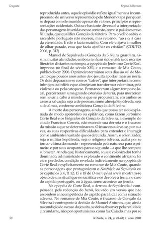 Gragoatá	 Regina Zilberman
Niterói, n. 24, p. 45-60, 1. sem. 200858
reproduzida antes, aquele episódio reflete igualmente a incom-
preensão do universo representado pelo Monomotapa por quem
se depara com ele munido apenas de valores, princípios e repre-
sentações ocidentais. Outra e bastante diversa é a interpretação
das personagens inseridas nesse contexto, como o pai do escravo
Xilundo, que qualifica Gonçalo de feiteiro. Para o velho sábio, o
sacerdote português não morreu, mas retornou “ao rio, à casa
da eternidade. E não o fazia sozinho. Com ele viajava a mulher
de olhar parado, essa que fazia ajoelhar os cristãos” (COUTO,
2006, p. 312).
Manuel de Sepúlveda e Gonçalo da Silveira guardam, as-
sim, muitas afinidades, embora tenham sido matéria de escritos
literários distantes no tempo, a epopéia de Jerônimo Corte Real,
impressa no final do século XVI, e o romance de Mia Couto,
publicado em 2006. O primeiro terminou seus dias ao sul de Mo-
çambique poucos anos antes de o jesuíta aportar mais ao norte.
Os dois depararam-se com os “cafres”, que interpretaram como
inimigos ou infiéis e que almejavam transformar e dominar, pela
violência ou pela catequese. Permaneceram algum tempo no lo-
cal, percorreram uma grande extensão de terra, para morrerem
sem levar a cabo a missão a que se propuseram, em ambos os
casos a salvação, seja a de pessoas, como almeja Sepúlveda, seja
a de almas, conforme ambiciona Gonçalo da Silveira.
A morte das personagens, ainda que possa ter sido expla-
nada de modo apoteótico ou epifânico, como fazem Jerônimo
Corte Real e os biógrafos de Gonçalo da Silveira, a exemplo do
citado Francisco Correia, não esconde sua derrota e o fracasso
da missão a que se determinaram. O insucesso deve-se, por sua
vez, às suas respectivas dificuldades para entender e interagir
com o ambiente inusitado que os circunda. Assim, o colonizador,
seja o militar Sepúlveda, seja o religioso Silveira, acaba por se
tornar vítima do mundo – representado pela natureza para o pri-
meiro e por seus ocupantes para o segundo – a que lhe compete
submeter. Ainda que, historicamente, aquele colonizador tenha
dominado, administrado e explorado o continente africano, foi
ele o perdedor, condição revelada indiretamente na epopéia de
Corte Real e explicitamente no romance de Mia Couto, quando
as personagens que protagonizam o Naufrágio do Sepúlveda ou
os capítulos 3, 6, 9, 12, 15 e 18 de O outro pé da sereia mostram-se
objeto de um ritual que os sacrifica e os devolve à terra, no caso
do capitão português, ou à água, como acontece ao jesuíta.
Na epopéia de Corte Real, a derrota de Sepúlveda é com-
pensada pela redenção do herói, louvado em versos que não
escondem a incompetência do capitão para lidar com a situação
adversa. No romance de Mia Couto, o fracasso de Gonçalo da
Silveira é contraposto à decisão de Manuel Antunes, que, ainda
na condição de avesso do jesuíta, se deixa absorver pela realidade
circundante, não por oportunismo, como faz Caiado, mas por se
 