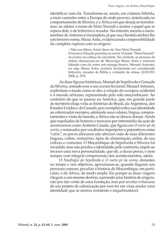 Duas viagens, um destino, Moçambique
Niterói, n. 24, p. 45-60, 1. sem. 2008 59
identificar com ela. Transforma-se, assim, em criatura híbrida,
a meio caminho entre a Europa de onde proveio, sintetizada no
comportamento de Silveira, e a África em que deseja se transfor-
mar, ao adotar o nome de Nimi Nsundi e aceitar o papel que se
espera dele, o de feiticeiro e rezador. No entanto, mesmo a meta-
morfose de Antunes é incompleta, já que sua clientela atribui-lhe
um terceiro nome, Manu Antu, evidenciando a impossibilidade
da completa ruptura com as origens:
– Não sou Manu Antu! disse ele. Sou Nimi Nsundi.
O escravo Xilundo permitiu-se sorrir. O nome “Nimi Nsundi”
só existia na cabeça do sacerdote. Na verdade, as pessoas da
aldeia chamavam-no de Muzungu Manu Antu e estavam
lidando com ele como um nyanga branco. Manuel Antunes,
ou seja, Manu Antu, aceitara tacitamente ser considerado
feiticeiro, rezador de Bíblia e visitador de almas. (COUTO,
2006, p. 313)
As duas figuras históricas, Manuel de Sepúlveda e Gonçalo
da Silveira, somado esse a seu avesso ficcional, Manuel Antunes,
explicitam o modo como se deu a relação do europeu ocidental
e o mundo africano, representado pelo solo moçambicano. Ao
contrário do que se passou na América, que, em grande parte
do território (haja vista as histórias do Brasil, da Argentina, dos
Estados Unidos e do Canadá, por exemplo) cedeu sua identidade
ao colonizador europeu, adotando seus valores, língua, compor-
tamentos e visão de mundo, a África não se deixou domar. Ainda
que espoliados de homens e tesouros por intermédio da ação de
aventureiros como Antônio Caiado, que figura em O outro pé da
sereia, e nomeados por vocábulos impróprios e pejorativos como
“cafre”, os povos africanos não abriram mão de suas diferentes
línguas, cultos, vestuários, tipos de alimentação, enfim, de sua
cultura e costumes. O Moçambique de Sepúlveda e Silveira foi
invadido, mas não perdeu a identidade; pelo contrário, impôs ao
invasor uma nova personalidade, que ele, a duras penas, e nem
sempre com integral compreensão dos acontecimentos, adota.
O Naufrágio do Sepúlveda e O outro pé da sereia, distantes
no tempo e nos objetivos, aproximam-se, quando flagram um
processo comum, peculiar à história de Moçambique, em parti-
cular, e da África, de modo amplo. Eis porque as duas viagens
chegam a um mesmo destino, narrando uma história de origens,
não por dar conta de uma fundação, mas por revelar o fracasso
de um projeto de colonização por esse ter em vista anular uma
identidade que se mostra resistente e inquebrantável.
 