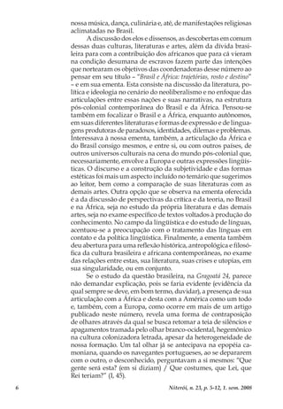6 Niterói, n. 23, p. 5-12, 1. sem. 2008
nossa música, dança, culinária e, até, de manifestações religiosas
aclimatadas no Brasil.
A discussão dos elos e dissensos, as descobertas em comum
dessas duas culturas, literaturas e artes, além da dívida brasi-
leira para com a contribuição dos africanos que para cá vieram
na condição desumana de escravos fazem parte das intenções
que nortearam os objetivos das coordenadoras desse número ao
pensar em seu título – “Brasil e África: trajetórias, rosto e destino”
– e em sua ementa. Esta consiste na discussão da literatura, po-
lítica e ideologia no cenário do neoliberalismo e no enfoque das
articulações entre essas nações e suas narrativas, na estrutura
pós-colonial contemporânea do Brasil e da África. Pensou-se
também em focalizar o Brasil e a África, enquanto autônomos,
em suas diferentes literaturas e formas de expressão e de lingua-
gens produtoras de paradoxos, identidades, dilemas e problemas.
Interessava à nossa ementa, também, a articulação da África e
do Brasil consigo mesmos, e entre si, ou com outros países, de
outros universos culturais na cena do mundo pós-colonial que,
necessariamente, envolve a Europa e outras expressões lingüís­
ticas. O discurso e a construção da subjetividade e das formas
estéticas foi mais um aspecto incluído no temário que sugerimos
ao leitor, bem como a comparação de suas literaturas com as
demais artes. Outra opção que se observa na ementa oferecida
é a da discussão de perspectivas da crítica e da teoria, no Brasil
e na África, seja no estudo da própria literatura e das demais
artes, seja no exame específico de textos voltados à produção do
conhecimento. No campo da lingüística e do estudo de línguas,
acentuou-se a preocupação com o tratamento das línguas em
contato e da política lingüística. Finalmente, a ementa também
deu abertura para uma reflexão histórica, antropológica e filosó-
fica da cultura brasileira e africana contemporâneas, no exame
das relações entre estas, sua literatura, suas crises e utopias, em
sua singularidade, ou em conjunto.
Se o estudo da questão brasileira, na Gragoatá 24, parece
não demandar explicação, pois se faria evidente (evidência da
qual sempre se deve, em bom termo, duvidar), a presença de sua
articulação com a África e desta com a América como um todo
e, também, com a Europa, como ocorre em mais de um artigo
publicado neste número, revela uma forma de contraposição
de olhares através da qual se busca retomar a teia de silêncios e
apagamentos tramada pelo olhar branco-ocidental, hegemônico
na cultura colonizadora letrada, apesar da heterogeneidade de
nossa formação. Um tal olhar já se antecipava na epopéia ca-
moniana, quando os navegantes portugueses, ao se depararem
com o outro, o desconhecido, perguntavam a si mesmos: “Que
gente será esta? (em si diziam) / Que costumes, que Lei, que
Rei teriam?” (I, 45).
 