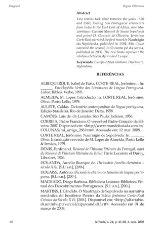 Gragoatá	 Regina Zilberman
Niterói, n. 24, p. 45-60, 1. sem. 200860
Abstract
Two travels took place between the years 1550
and 1560, leading two Portuguese aristocrats
from India to the East Cost of Africa, now Mo-
zambique: Captain Manuel de Sousa Sepúlveda
and priest D. Gonçalo de Oliveira. Jerônimo
Corte Real narrated the first travel in Naufrágio
do Sepúlveda, published in 1594; Mia Couto
narrated the second, in O outro pé da sereia,
published in 2006. The two books represent the
relations between Africa and Europe.
Keywords: Europe-Africa relations. Disclosure.
Hybridism.
REFERÊNCIAS
ALBUQUERQUE, Isabel de Faria, CORTE-REAL, Jerônimo. . In:
______. Enciclopédia Verbo das Literaturas de Língua Portuguesa.
Lisboa: Biblos, Verbo, 1995.
ALMEIDA, M. Lopes. Introdução. In: CORTE REAL, Jerônimo.
Obras. Porto: Lello, 1979.
AULETE, Caldas. Dicionário contemporâneo da língua portuguesa.
Edição brasileira. Rio de Janeiro: Delta, 1958.
CAMÕES, Luís de. Os Lusíadas. São Paulo: Jackson, 1956.
CORREIA, Padre Francisco. O venerável Padre Gonçalo da Sil-
veira. 2007. Disponível em: <http://www.mundolusiada.com.br/
COLUNAS/ml_artigo_286.htm>. Acessado em: 12 mar. 2008.
CORTE REAL, Jerônimo. Naufrágio de Sepúlveda. In: ______.
Obras. Introdução e revisão de M. Lopes de Almeida. Porto: Lello
& Irmãos, 1979.
DENIS, Ferdinand. Resumé de l’histoire littéraire du Portugal, suivi
du Résumé de l’histoire littéraire du Brésil. Paris: Lecointe et Durey,
Libraires, 1826.
HOLANDA, Aurélio Buarque de. Dicionário Aurélio eletrônico –
século XXI. [S.l.: s.n.], [200-].
HOUAISS, Antônio. Dicionário eletrônico Houaiss da língua portu-
guesa. [S.l.: s.n.], [200-].
MACHADO, Diogo Barbosa. Bibliotheca Lusitana: Biblioteca Vir-
tual dos Descobrimentos Portugueses. [S.l.: s.n.], [200-].
MARTINS, J. Cândido. O Naufrágio de Sepúlveda na narrativa
romântica do brasileiro Pereira da Silva: Jerónimo Corte-Real
Crónica do Século XVI. [200-]. Disponível em: <http://alfarrabio.
di.uminho.pt/vercial/zips/candid13.rtf>. Acessado em 01 de
março de 2008.
 
