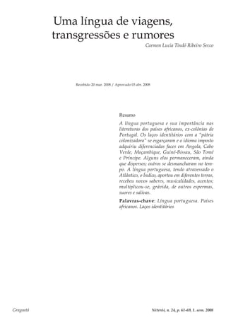 Gragoatá	 Niterói, n. 24, p. 61-69, 1. sem. 2008
Uma língua de viagens,
transgressões e rumores
Carmen Lucia Tindó Ribeiro Secco
Recebido 20 mar. 2008 / Aprovado 03 abr. 2008
Resumo
A língua portuguesa e sua importância nas
literaturas dos países africanos, ex-colônias de
Portugal. Os laços identitários com a “pátria
colonizadora” se esgarçaram e o idioma imposto
adquiriu diferenciadas faces em Angola, Cabo
Verde, Moçambique, Guiné-Bissau, São Tomé
e Príncipe. Alguns elos permaneceram, ainda
que dispersos; outros se desmancharam no tem-
po. A língua portuguesa, tendo atravessado o
Atlântico, o Índico, aportou em diferentes terras,
recebeu novos saberes, musicalidades, acentos;
multiplicou-se, grávida, de outros espermas,
suores e salivas.
Palavras-chave: Língua portuguesa. Países
africanos. Laços identitários
 