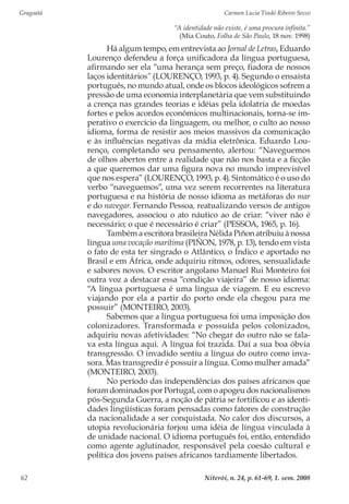 Gragoatá	 Carmen Lucia Tindó Ribeiro Secco
Niterói, n. 24, p. 61-69, 1. sem. 200862
“A identidade não existe, é uma procura infinita.”
(Mia Couto, Folha de São Paulo, 18 nov. 1998)
Há algum tempo, em entrevista ao Jornal de Letras, Eduardo
Lourenço defendeu a força unificadora da língua portuguesa,
afirmando ser ela “uma herança sem preço, fiadora de nossos
laços identitários” (LOURENÇO, 1993, p. 4). Segundo o ensaísta
português, no mundo atual, onde os blocos ideológicos sofrem a
pressão de uma economia interplanetária que vem substituindo
a crença nas grandes teorias e idéias pela idolatria de moedas
fortes e pelos acordos econômicos multinacionais, torna-se im-
perativo o exercício da linguagem, ou melhor, o culto ao nosso
idioma, forma de resistir aos meios massivos da comunicação
e às influências negativas da mídia eletrônica. Eduardo Lou-
renço, completando seu pensamento, alertou: “Naveguemos
de olhos abertos entre a realidade que não nos basta e a ficção
a que queremos dar uma figura nova no mundo imprevisível
que nos espera” (LOURENÇO, 1993, p. 4). Sintomático é o uso do
verbo “naveguemos”, uma vez serem recorrentes na literatura
portuguesa e na história de nosso idioma as metáforas do mar
e do navegar. Fernando Pessoa, reatualizando versos de antigos
navegadores, associou o ato náutico ao de criar: “viver não é
necessário; o que é necessário é criar” (PESSOA, 1965, p. 16).
Também a escritora brasileira Nélida Piñon atribuiu à nossa
língua uma vocação marítima (PIÑON, 1978, p. 13), tendo em vista
o fato de esta ter singrado o Atlântico, o Índico e aportado no
Brasil e em África, onde adquiriu ritmos, odores, sensualidade
e sabores novos. O escritor angolano Manuel Rui Monteiro foi
outra voz a destacar essa “condição viajeira” de nosso idioma:
“A língua portuguesa é uma língua de viagem. E eu escrevo
viajando por ela a partir do porto onde ela chegou para me
possuir” (MONTEIRO, 2003).
Sabemos que a língua portuguesa foi uma imposição dos
colonizadores. Transformada e possuída pelos colonizados,
adquiriu novas afetividades: “No chegar do outro não se fala-
va esta língua aqui. A língua foi trazida. Daí a sua boa óbvia
transgressão. O invadido sentiu a língua do outro como inva-
sora. Mas transgredir é possuir a língua. Como mulher amada”
(MONTEIRO, 2003).
No período das independências dos países africanos que
foram dominados por Portugal, com o apogeu dos nacionalismos
pós-Segunda Guerra, a noção de pátria se fortificou e as identi-
dades lingüísticas foram pensadas como fatores de construção
da nacionalidade a ser conquistada. No calor dos discursos, a
utopia revolucionária forjou uma idéia de língua vinculada à
de unidade nacional. O idioma português foi, então, entendido
como agente aglutinador, responsável pela coesão cultural e
política dos jovens países africanos tardiamente libertados.
 