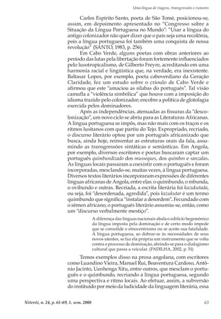 Uma língua de viagens, transgressões e rumores
Niterói, n. 24, p. 61-69, 1. sem. 2008 63
Carlos Espírito Santo, poeta de São Tomé, posicionou-se,
assim, em depoimento apresentado no “Congresso sobre a
Situação da Língua Portuguesa no Mundo”: “Usar a língua do
antigo colonizador não quer dizer que o país seja uma recolônia,
pois a língua portuguesa foi também uma conquista de nossa
revolução” (SANTO, 1983, p. 256).
Em Cabo Verde, alguns poetas com obras anteriores ao
período das lutas pela libertação foram fortemente influenciados
pelo lusotropicalismo, de Gilberto Freyre, acreditando em uma
harmonia racial e lingüística que, na verdade, era inexistente.
Baltasar Lopes, por exemplo, poeta caboverdiano da Geração
Claridade, fez um estudo sobre o crioulo de Cabo Verde e
afirmou que este “amaciou as sílabas do português”. Tal visão
camufla a “violência simbólica” que houve com a imposição do
idioma trazido pelo colonizador; encobre a política de glotofagia
exercida pelos dominadores.
Após as independências, atenuadas as fissuras da “desco-
lonização”, um novo ciclo se abriu para as Literaturas Africanas.
A língua portuguesa se impôs, mas não mais com os traços e os
ritmos lusitanos com que partiu do Tejo. Expropriado, recriado,
o discurso literário optou por um português africanizado que
busca, ainda hoje, reinventar as estruturas orais da fala, assu-
mindo as transgressões sintáticas e semânticas. Em Angola,
por exemplo, diversos escritores e poetas buscaram captar um
português quimbundizado dos musseques, dos quimbos e sanzalas.
As línguas locais passaram a coexistir com o português e foram
incorporadas, mesclando-se, muitas vezes, à língua portuguesa.
Diversos textos literários incorporaram expressões de diferentes
línguas africanas de Angola, entre elas: o quimbundo, o mbunda,
o ovibundo e outras. Recriada, a escrita literária foi kazukutada,
ou seja, foi “desordenada, agredida”, pois kazukutar é um termo
quimbundo que significa “instalar a desordem”. Fecundado com
o sêmen africano, o português literário assumiu-se, então, como
um “discurso verbalmente mestiço”.
A diferença das línguas nacionais abala o edifício hegemônico
da língua imposta pela dominação e de certo modo impede
que se consolide o etnocentrismo ou se aceite sua fatalidade.
A língua portuguesa, ao dobrar-se às necessidades de seus
novos utentes, se faz ela própria um instrumento que se volta
contra o processo de dominação, abrindo-se para o dialogismo
cultural que passa a veicular. (PADILHA, 2002, p. 51)
Temos exemplos disso na prosa angolana, com escritores
como Luandino Vieira, Manuel Rui, Boaventura Cardoso, Antô-
nio Jacinto, Uanhenga Xitu, entre outros, que mesclam o portu-
guês e o quimbundo, recriando a língua portuguesa, segundo
uma perspectiva e ritmo locais. Ao efetuar, assim, a subversão
do instituído por meio da ludicidade da linguagem literária, essa
 