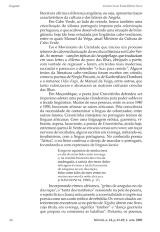 Gragoatá	 Carmen Lucia Tindó Ribeiro Secco
Niterói, n. 24, p. 61-69, 1. sem. 200864
literatura afirma a diferença angolana, ou seja, apresenta traços
característicos da cultura e dos falares de Angola.
Em Cabo Verde, ao lado do crioulo, houve também uma
crioulização do idioma português imposto pela colonização
portuguesa, o que acabou desenvolvendo uma situação de bilin-
güismo, hoje tão bem estudada por lingüistas cabo-verdianos,
entre os quais Manuel da Veiga, atual Ministro da Cultura de
Cabo Verde.
Foi o Movimento de Claridade que iniciou um processo
intenso de caboverdianização da escritura literária em Cabo Ver-
de. As mornas – canções típicas do Arquipélago, que traduziam
em suas letras o dilema do povo das Ilhas, obrigado a partir,
com vontade de regressar – foram, em textos mais modernos,
recriadas e passaram a defender “o ficar para resistir”. Alguns
textos da literatura cabo-verdiana foram escritos em crioulo,
como os poemas de Sérgio Frusoni, os de Kaoberdiano Dambará
e o romance Odju d´agu, de Manuel da Veiga, entre outros, que
tanto valorizaram e afirmaram as matrizes culturais crioulas
das Ilhas.
Em Moçambique, o poeta José Craveirinha defendeu ser
imperioso adotar uma posição clandestina para poder sublevar
o tecido lingüístico. Muitos de seus poemas, entre os anos 1940
e 1950, buscaram afirmar as raízes africanas. Pela consciência
da necessidade de contaminar a língua do colonizador, entre
outros fatores, Craveirinha introjetou no português termos de
línguas africanas. Com uma linguagem erótica, guerreira, vi-
brante, áspera, luxuriante, a poesia de Craveirinha, ainda hoje,
estremece quem a lê. Sente-se em seus versos um rumor, um roçar
nervoso de vocábulos, alguns escritos em xi-ronga, atritando-se,
insubmissos, com a língua portuguesa. No conhecido poema
“África”, o eu-lírico confessa o desejo de macular o português,
fecundando-o com expressões de línguas locais:
E ergo no equinócio de minha terra
o rubi do mais belo canto xi-ronga
e, na insólita brancura dos rins da
madrugada, a carícia dos meus dedos
selvagens é como a tácita harmonia
de azagaias no cio das raças,
belas como falos de ouro eretos no
ventre nervoso da noite africana.
(CRAVEIRINHA, 1980b, p. 17)
Incorporando ritmos africanos, “gritos de azagaias no cio
das raças”, o “tantã dos tambores” ressoando na pele do poema,
o sujeito lírico chama miticamente a ancestralidade e impõe sua
poesia como um canto erótico de rebeldia. Os versos citados an-
teriormente encontram-se no pórtico de Xigubo; abrem este livro,
cujo título, em xi-ronga, significa “tambor” e “dança guerreira
que prepara ou comemora as batalhas”. Portanto, os poemas,
 