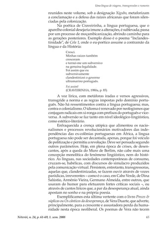 Uma língua de viagens, transgressões e rumores
Niterói, n. 24, p. 61-69, 1. sem. 2008 65
reunidos neste volume, sob a designação Xigubo, metaforizam
a conclamação e a defesa das raízes africanas que foram silen-
ciadas pela colonização.
Na poética de Craveirinha, a língua portuguesa, que o
aparelho colonial desejaria imune a alterações, é sublevada; passa
por um processo de moçambicanização, abrindo caminho para
as gerações posteriores. Exemplo disso é o poema “Inclandes-
tinidade”, de Cela 1, onde o eu-poético assume a contramão da
língua e da História:
Cresci.
Minhas raízes também
cresceram
e tornei-me um subversivo
na genuína legalidade.
Foi assim que eu
subversivamente
clandestinizei o governo
ultramarino português.
Foi assim!
(CRAVEIRINHA, 1980a, p. 85)
A voz lírica, com metáforas iradas e versos agressivos,
transgride a norma e as regras impostas pelo domínio portu-
guês. Não há ressentimentos contra a língua portuguesa; mas,
contra o colonialismo. O idioma é renovado por neologismos que
conjugam radicais em xi-ronga com prefixos do português e vice-
versa. A subversão se faz tanto em nível ideológico-lingüístico,
como estético-literário.
Enfraquecida a crença utópica que alimentou os nacio-
nalismos e processos revolucionários motivadores das inde-
pendências das ex-colônias portuguesas em África, a língua
portuguesa não pode ser decantada, apenas, porque foi veículo
de politização e permitiu a revolução. Deve ser pensada segundo
outros parâmetros. Hoje, em plena época de crises, de desen-
cantos, após a queda do Muro de Berlim, não cabe mais uma
concepção monolítica do fenômeno lingüístico, nem do histó-
rico. As línguas, nas sociedades contemporâneas de consumo,
cruzam-se, babélicas, com discursos do simulacro produzidos
pela comunicação virtual. Persistem, entretanto, transgressoras,
aquelas que, clandestinizadas, se fazem ouvir através de vozes
paródicas, irreverentes – como é o caso, em Cabo Verde, de Dina
Salústio, Armênio Vieira, Germano Almeida, entre outros, que
usaram do humor para efetuarem fortes críticas sociais –, ou
através de cantos líricos que, a par da desesperança atual, ainda
apostam no sonho e na própria poesia.
Exemplificamos esta última vertente com o livro Preces &
súplicas ou Os cânticos da desesperança, de Vera Duarte, que adverte,
principalmente, para a crescente e assustadora perda da huma-
nidade nesta época neoliberal. Os poemas de Vera não tecem
 