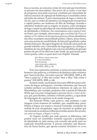 Gragoatá	 Carmen Lucia Tindó Ribeiro Secco
Niterói, n. 24, p. 61-69, 1. sem. 200866
loas ao sucesso, ao consumo, ícones do mercado que transforma
as pessoas em mercadorias. Sua poiesis dá as costas a esse tipo
de progresso, buscando exorcizar a barbárie por intermédio de
intenso exercício de captação de lembranças e recônditos afetos
advindos do outrora. É pela rememoração de fogos e ritmos do
San Jon, que os ventos da memória e da imaginação transportam
o sujeito poético aos tambores da Ilha de Santiago, fazendo-o
relembrar tradições que se erigem, no poema, como estratégias
de fuga e reação ao apocalipse de uma modernidade esfaceladora
de identidades e histórias. Em consonância com o poeta Corsi-
no Fortes, por exemplo, observamos que o eu-lírico de Preces &
súplicas ou Os cânticos da desesperança procura ritmos identitários
das ilhas na própria musicalidade poética. Opera, dessa forma,
com uma poesia da sensibilidade, da luta pela igualdade e pelos
direitos humanos. Recupera Eugénio de Andrade como poeta de
grande trabalho com a densidade da linguagem; faz dialogar a
metáfora da rosa de Eugénio com a da rosa mirabílica da geração
poética do pós-25 de abril em Cabo Verde, da qual fazem parte
vários poetas, entre os quais José Luís Hopffer Almada:
Em África cresce uma rosa
É a rosa mirabílica
Flor de poesia
uma rosa entre cadáveres
(DUARTE, 2005, p. 19)
Essa rosa representa, portanto, a crença na insurreição dos
homens e das palavras, a resistência da literatura cabo-verdiana,
pois “para lá da ilha, /só existe a poesia” (DUARTE, 2005, p. 62).
“Sem a palavra/ A ilha não existe/ Sem a ilha/ Não existe o
poema” (DUARTE, 2005, p. 64).
Existem ainda, na produção lírica pós-1980 dos países afri-
canos de língua portuguesa, vertentes intimistas que buscam
sentidos poéticos nas profundezas interiores de cada ser. Em
Moçambique, por exemplo, podemos citar a poesia de Eduardo
White que voa com a imaginação e procura ouvir o rumor da lín-
gua, que, para Barthes, constitui o frêmito poético, a capacidade
da linguagem de expressar-se de modo inaugural.
Em Eduardo White, cada palavra, cada metáfora e cada
imagem criam tremores de sentidos, que, amplificados, possi-
bilitam à língua um sonoro e musical rumorejar, resultante do
embate de suas encapeladas vagas de encontro às quilhas que
vão sulcando as oceânicas trilhas percorridas através dos séculos:
um navio na língua, a língua e o navio...
As línguas, tecidos por onde passam as diferenças, não
podem mais ser concebidas somente segundo o paradigma
da identidade ou, pelo menos, este conceito não pode mais ser
explicado monoliticamente. É preciso entender, com Boaven-
tura de Sousa Santos, que apenas existem identidades em curso;
 