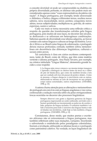 Uma língua de viagens, transgressões e rumores
Niterói, n. 24, p. 61-69, 1. sem. 2008 67
o conceito identidade só pode ser compreendido na dialética da
própria diversidade; portanto, os idiomas não podem mais ser
considerados apenas como “vozes representativas da pátria e da
nação”. A língua portuguesa, por exemplo, tendo atravessado
o Atlântico, o Índico, chegou a diferentes terras, recebeu novos
saberes, nova musicalidade, novos acentos; conquistou novos
afetos, novas subjetividades; multiplicou-se, grávida, de outros
espermas, suores e salivas.
Cada vez mais se torna necessária uma reflexão crítica a
respeito da questão das transformações sofridas pela língua
portuguesa, pois muitos de seus laços, no decorrer dos séculos,
se desfizeram e se refizeram em heterogêneas combinações.
Sabemos quanto de diversidade esse idioma adquiriu, ao travar
contato com outras línguas e culturas ao longo da história. Leva-
do à África e ao Brasil como língua de colonização, o português
deixou marcas profundas; contudo, também sofreu metamor-
foses em decorrência das diferenças lingüísticas, culturais e
sociais entre povos.
Tal consciência é clara em vários escritores contemporâ-
neos, tanto do Brasil, como de África, que têm como matéria
vertente o idioma português. Ana Paula Tavares, por exemplo,
na crônica intitulada “Língua Materna”, demonstra grande lu-
cidez a esse respeito:
[...] a língua mãe cresce conosco e ao mesmo tempo inaugura
e aprende a distinguir os cheiros fortes da terra ou o sabor
do pão de batata-doce, que como ela também leveda e tem
que ser cuidado sob risco de passar do ponto e abater... Como
as pessoas, a língua alarga-se à convivência com as outras,
oferecendo-se mesmo ao acto de incorporar no seu próprio
corpo outras sonoridades, outros empréstimos. (TAVARES,
1998, p. 13)
A autora chama atenção para as alterações e metamorfoses
do português em convívio com as línguas angolanas e vice-versa,
confessando a sedução exercida sobre ela pelas enriquecedoras
trocas ocorridas no decorrer dos processos lingüísticos:
Sempre observei com gosto a alquimia generosa da língua
portuguesa engrossando ao canto umbundo, sorrindo com o
humor quimbundo ou incorporando as palavras de azedar o
leite, próprias da língua nyaneka. O contrário também é vá-
lido e funciona para todo o universo das línguas bantu e não
só faladas nos territórios, onde hoje se fala também a língua
portuguesa. (TAVARES, 1998, p. 13)
Constatamos, desse modo, que muitos poetas e escrito-
res africanos não só reinventaram a língua portuguesa, mas
também refletiram sobre suas mutações, variações. Invertendo
e subvertendo o estabelecido pelos paradigmas colonialistas,
fizeram a revolução, utilizando os idiomas locais e o português
como patrimônio coletivo. Na verdade, os laços lingüísticos do
 