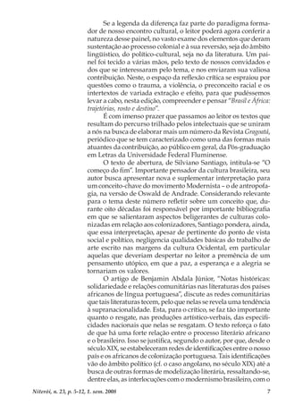 7Niterói, n. 23, p. 5-12, 1. sem. 2008
Se a legenda da diferença faz parte do paradigma forma-
dor de nosso encontro cultural, o leitor poderá agora conferir a
natureza desse painel, no vasto exame dos elementos que deram
sustentação ao processo colonial e à sua reversão, seja do âmbito
lingüístico, do político-cultural, seja no da literatura. Um pai-
nel foi tecido a várias mãos, pelo texto de nossos convidados e
dos que se interessaram pelo tema, e nos enviaram sua valiosa
contribuição. Neste, o espaço da reflexão crítica se espraiou por
questões como o trauma, a violência, o preconceito racial e os
intertextos de variada extração e efeito, para que pudéssemos
levar a cabo, nesta edição, compreender e pensar “Brasil e África:
trajetórias, rosto e destino”.
É com imenso prazer que passamos ao leitor os textos que
resultam do percurso trilhado pelos intelectuais que se uniram
a nós na busca de elaborar mais um número da Revista Gragoatá,
periódico que se tem caracterizado como uma das formas mais
atuantes da contribuição, ao público em geral, da Pós-graduação
em Letras da Universidade Federal Fluminense.
O texto de abertura, de Silviano Santiago, intitula-se “O
começo do fim”. Importante pensador da cultura brasileira, seu
autor busca apresentar nova e suplementar interpretação para
um conceito-chave do movimento Modernista – o de antropofa-
gia, na versão de Oswald de Andrade. Considerando relevante
para o tema deste número refletir sobre um conceito que, du-
rante oito décadas foi responsável por importante bibliografia
em que se salientaram aspectos beligerantes de culturas colo-
nizadas em relação aos colonizadores, Santiago pondera, ainda,
que essa interpretação, apesar de pertinente do ponto de vista
social e político, negligencia qualidades básicas do trabalho de
arte escrito nas margens da cultura Ocidental, em particular
aquelas que deveriam despertar no leitor a premência de um
pensamento utópico, em que a paz, a esperança e a alegria se
tornariam os valores.
O artigo de Benjamin Abdala Júnior, “Notas históricas:
solidariedade e relações comunitárias nas literaturas dos países
africanos de língua portuguesa”, discute as redes comunitárias
que tais literaturas tecem, pelo que nelas se revela uma tendência
à supranacionalidade. Esta, para o crítico, se faz tão importante
quanto o resgate, nas produções artístico-verbais, das especifi-
cidades nacionais que nelas se resgatam. O texto reforça o fato
de que há uma forte relação entre o processo literário africano
e o brasileiro. Isso se justifica, segundo o autor, por que, desde o
século XIX, se estabeleceram redes de identificações entre o nosso
país e os africanos de colonização portuguesa. Tais identificações
vão do âmbito político (cf. o caso angolano, no século XIX) até a
busca de outras formas de modelização literária, ressaltando-se,
dentre elas, as interlocuções com o modernismo brasileiro, com o
 