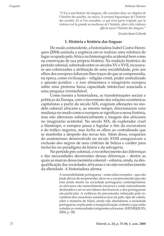 Gragoatá	 Bethania Mariani
Niterói, n. 24, p. 71-88, 1. sem. 200872
“S’il y a une histoire des langues, elle constitue donc un chapitre de
l’histoire des sociétés, ou mieux, le versant linguistique de l’histoire
des sociétés. Et si l’on considère, ce qui n’est guère original, que la
violence est la grande accoucheuse de l’histoire, alors cette violence
affecte aussi l’histoire des langues.”
(Louis-Jean Calvet)
1. História e história das línguas
De modo contundente, a historiadora Isabel Castro Henri-
ques (2004) assinala a urgência em se realizar uma releitura do
lugar ocupado pela África na historiografia ocidental bem como
na construção de sua própria história. Na tradição histórica do
período colonial, sobretudo entre os séculos XV e XVII, recusava-
se aos colonizados a atribuição de uma sociabilidade, pois aos
olhos dos europeus faltavam-lhes traços do que se compreendia,
na época, como civilização – religião cristã, poder centralizado
e aparato jurídico – e isso alimentava o imaginário europeu
sobre uma pretensa baixa capacidade intelectual associada a
uma preguiça irremediável.
Como mostra a historiadora, as transformações sociais e
políticas da Europa, com o incremento das relações econômicas
capitalistas a partir do século XIX, exigiram alterações no mo-
delo colonial africano e, ao mesmo tempo, direcionaram uma
mudança no modo como o europeu se significava nessa história,
mas não alteraram substancialmente a imagem dos africanos
no imaginário ocidental. No século XIX, de explorador cruel
a filantropo, o europeu passa a legislar o fim da escravatura
e do tráfico negreiro, mas fecha os olhos ao contrabando que
se mantinha a despeito das novas leis. Além disso, resquícios
do anatomismo desenvolvido no século XVIII asseguravam a
exclusão dos negros de seus critérios de beleza e caráter para
incluí-los no paradigma da feiúra e da selvageria.
No período pós-colonial, o reconhecimento das diferenças
e das necessidades decorrentes dessas diferenças – dentre as
quais as marcas dessa memória colonial – esbarra, ainda, na des-
qualificação das sociedades africanas e no não-reconhecimento
da alteridade. A historiadora afirma:
A insensibilidade portuguesa – como aliás européia – que não
pode deixar de surpreender, deve-se a um preconceito que não
está ainda morto na sociedade portuguesa contemporânea:
os africanos são naturalmente escravos e estão naturalmente
destinados a ser os servidores dos brancos, e dos portugueses
em particular. A violência do preconceito, reforçado pelo in-
ventário dos caracteres somáticos (cor da pele, tipo de cabelo,
odor e maneira de falar), ainda não abandonou a sociedade
portuguesa, explicando a marginalização violenta a que estão
votadas as comunidades imigrantes africanas. (HENRIQUES,
2004, p. 28)
 