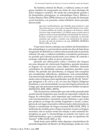 Da colonização lingüística portuguesa à economia neoliberal: nações plurilíngües
Niterói, n. 24, p. 71-88, 1. sem. 2008 73
Na história colonial do Brasil, a violência contra os indí-
genas também foi assegurada em nome de uma ideologia do
déficit religioso e jurídico. De modo tão contundente quanto o
da historiadora portuguesa, os antropólogos Darcy Ribeiro e
Carlos Moreira Neto (1992) referem-se ao passado da formação
social brasileira e ao presente, ainda tributário desse passado,
descrevendo
(a)o povo multitudinário, que trabalha para produzir o que
não come nem usa e sim o que é requerido dele por seus amos.
[...] foram milhões de índios, de negros e de brancos, ontem
escravos, hoje assalariados [...] O Brasil nunca existiu para si
próprio, na busca da prosperidade e da felicidade de seu povo.
Existiu e existe é para servir, servil e explorado, ao mercado
mundial, que ajudou a montar com montanhas de açúcar,
de ouro, de café, de minério e de soja. (RIBEIRO; MOREIRA
NETO, 1992, p. 15-16)
O que mais chama a atenção, nas análises da historiadora e
dos antropólogos, é a permanência ainda nos dias de hoje desse
imaginário de deficiência e subserviência produzido no período
colonial. Ou seja, a violência simbólica e econômica permanece
no período pós-colonial produzindo seus efeitos de controle e
exclusão, sobretudo sobre os povos africanos.
Quando nos debruçamos sobre a história das línguas
em uma situação de colonização lingüística, quando tomamos
as línguas em seu percurso como objeto simbólico, elemento
constitutivo de identidade nacional, podemos perceber esses
efeitos. No período das descobertas, as línguas não européias
são consideradas dificultosas, defeituosas, sem racionalidade.
A já mencionada ideologia do déficit, portanto, é constitutiva do
modo como as línguas eram significadas: sem [f], [l] e [r], “letras”
que designam a fé, a lei e o rei, no caso das línguas indígenas
brasileiras, e sem racionalidade, no caso das línguas africanas do
Congo, que não possuíam nomes próprios nos moldes europeus
(MARIANI, 2004, 2007a, 2007b).
Não há processo colonizador que não tenha passado pelo
acontecimento lingüístico que resulta da imposição violenta da
língua do colonizador, uma imposição que confronta línguas
com funcionamentos e memórias sociais distintas, e que acaba
por produzir, ao longo do contato lingüístico e social, a emer-
gência de um lugar enunciativo diferenciado e determinado em
relação à constituição da língua nacional (ORLANDI, 1993). A
atribuição de sentidos para a língua nacional, ou para as línguas
nacionais, não se realiza senão em relação a uma memória he-
terogênea na qual “o ‘mesmo’abriga no entanto um ‘outro’, um
‘diferente’histórico que o constitui ainda que na aparência do
‘mesmo’” (ORLANDI, 2002, p. 23).
Neste texto, para refletir sobre algumas características do
presente lingüístico do Brasil e de Moçambique, tendo em vista
 