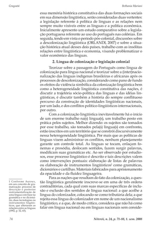 Gragoatá	 Bethania Mariani
Niterói, n. 24, p. 71-88, 1. sem. 200874
essa memória histórica constitutiva das duas formações sociais
em sua dimensão lingüística, serão consideradas duas vertentes:
a legislação referente à política de línguas e as relações nem
sempre muito visíveis entre as línguas e a política econômica.
Inicialmente apresento um estudo comparativo sobre a legisla-
ção portuguesa referente ao uso do português nas colônias. Em
seguida, tendo em vista o período pós-colonial, discussões sobre
a descolonização lingüística (ORLANDI, 2007) e sobre a situa-
ção histórica atual desses dois países, trabalho com as insólitas
relações entre lingüística e economia, visando problematizar o
valor econômico das línguas.
2. Língua de colonização e legislação colonial
Teorizar sobre a passagem do Português como língua de
colonização para língua nacional e teorizar sobre a (inter)nacio-
nalização das línguas indígenas brasileiras e africanas após os
processos de descolonização, considerando como pano de fundo
os efeitos da violência simbólica da colonização lingüística bem
como a heterogeneidade lingüística constitutiva das nações, é
discutir a trajetória sócio-política das línguas e das idéias lin-
güísticas, é discutir também a história do sempre conflituoso
percurso da construção de identidades lingüísticas nacionais,
por um lado, e dos conflitos político-lingüísticos internacionais,
por outro.
Com a colonização lingüística inevitavelmente há o início
de um enorme trabalho na(s) língua(s), um trabalho posto em
prática pelos sujeitos. Melhor dizendo: os sujeitos são tomados
por esse trabalho, são tomados pela(s) língua(s) em confronto,
estão inscritos em um território que se constrói discursivamente
nessa heterogeneidade lingüística. Por mais que as políticas de
línguas visem administrar os conflitos, nenhum planejamento
garante um controle total. As línguas se tocam, enlaçam fo-
nemas e prosódia, deslocam sentidos, fazem surgir palavras,
modificam suas gramáticas etc. Ao ser observado por estudio-
sos, esse processo lingüístico é descrito e tais descrições valem
como intervenções pontuais: elaboração de listas de palavras
ou elaboração de instrumentos lingüísticos1
como gramáticas,
dicionários e cartilhas. Materiais fabricados para aprisionamento
da opacidade e da fluidez linguageira.
Para as nações que resultam do fato da colonização, a ques-
tão lingüística geralmente inscreve-se em uma de três ordens
contraditórias, cada qual com suas marcas específicas de inclu-
são e exclusão dos sentidos de língua nacional: a que acolhe a
língua do colonizador, colocando-se como tributária dela; a que
rejeita essa língua do colonizador em nome de um nacionalismo
lingüístico, e a que, de modo crítico, considera que não há como
falar em língua nacional ou em línguas nacionais sem conside-
1 Conforme Auroux,
em seu conceito de gra-
matização: processo de
descrição e posterior
instrumentalização de
uma língua com base na
gramática e no dicioná-
rio, duas tecnologias ou
instrumentos lingüís-
ticos, que alteraram as
relações entre as línguas
(1992, p. 52, 65).
 