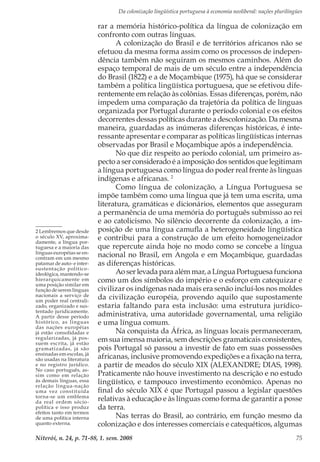 Da colonização lingüística portuguesa à economia neoliberal: nações plurilíngües
Niterói, n. 24, p. 71-88, 1. sem. 2008 75
rar a memória histórico-política da língua de colonização em
confronto com outras línguas.
A colonização do Brasil e de territórios africanos não se
efetuou da mesma forma assim como os processos de indepen-
dência também não seguiram os mesmos caminhos. Além do
espaço temporal de mais de um século entre a independência
do Brasil (1822) e a de Moçambique (1975), há que se considerar
também a política lingüística portuguesa, que se efetivou dife-
rentemente em relação às colônias. Essas diferenças, porém, não
impedem uma comparação da trajetória da política de línguas
organizada por Portugal durante o período colonial e os efeitos
decorrentes dessas políticas durante a descolonização. Da mesma
maneira, guardadas as inúmeras diferenças históricas, é inte-
ressante apresentar e comparar as políticas lingüísticas internas
observadas por Brasil e Moçambique após a independência.
No que diz respeito ao período colonial, um primeiro as-
pecto a ser considerado é a imposição dos sentidos que legitimam
a língua portuguesa como língua do poder real frente às línguas
indígenas e africanas. 2
Como língua de colonização, a Língua Portuguesa se
impõe também como uma língua que já tem uma escrita, uma
literatura, gramáticas e dicionários, elementos que asseguram
a permanência de uma memória do português submisso ao rei
e ao catolicismo. No silêncio decorrente da colonização, a im-
posição de uma língua camufla a heterogeneidade lingüística
e contribui para a construção de um efeito homogeneizador
que repercute ainda hoje no modo como se concebe a língua
nacional no Brasil, em Angola e em Moçambique, guardadas
as diferenças históricas.
Ao ser levada para além mar, a Língua Portuguesa funciona
como um dos símbolos do império e o esforço em catequizar e
civilizar os indígenas nada mais era senão incluí-los nos moldes
da civilização européia, provendo aquilo que supostamente
estaria faltando para esta inclusão: uma estrutura jurídico-
administrativa, uma autoridade governamental, uma religião
e uma língua comum.
Na conquista da África, as línguas locais permaneceram,
em sua imensa maioria, sem descrições gramaticais consistentes,
pois Portugal só passou a investir de fato em suas possessões
africanas, inclusive promovendo expedições e a fixação na terra,
a partir de meados do século XIX (ALEXANDRE; DIAS, 1998).
Praticamente não houve investimento na descrição e no estudo
lingüístico, e tampouco investimento econômico. Apenas no
final do século XIX é que Portugal passou a legislar questões
relativas à educação e às línguas como forma de garantir a posse
da terra.
Nas terras do Brasil, ao contrário, em função mesmo da
colonização e dos interesses comerciais e catequéticos, algumas
2 Lembremos que desde
o século XV, aproxima-
damente, a língua por-
tuguesa e a maioria das
línguas européias se en-
contram em um mesmo
patamar de auto- e inter-
sustentação político-
ideológica, mantendo-se
hierarquicamente em
uma posição similar em
função de serem línguas
nacionais a serviço de
um poder real centrali-
zado, organizado e sus-
tentado juridicamente.
A partir desse período
histórico, as línguas
das nações européias
já estão consolidadas e
regularizadas, já pos-
suem escrita, já estão
gramatizadas, já são
ensinadas em escolas, já
são usadas na literatura
e no registro jurídico.
No caso português, as-
sim como em relação
às demais línguas, essa
relação língua-nação
uma vez constituída
torna-se um emblema
da real ordem sócio-
política e isso produz
efeitos tanto em termos
de uma política interna
quanto externa.
 