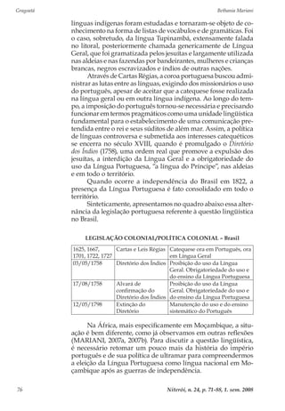 Gragoatá	 Bethania Mariani
Niterói, n. 24, p. 71-88, 1. sem. 200876
línguas indígenas foram estudadas e tornaram-se objeto de co-
nhecimento na forma de listas de vocábulos e de gramáticas. Foi
o caso, sobretudo, da língua Tupinambá, extensamente falada
no litoral, posteriormente chamada genericamente de Língua
Geral, que foi gramatizada pelos jesuítas e largamente utilizada
nas aldeias e nas fazendas por bandeirantes, mulheres e crianças
brancas, negros escravizados e índios de outras nações.
Através de Cartas Régias, a coroa portuguesa buscou admi-
nistrar as lutas entre as línguas, exigindo dos missionários o uso
do português, apesar de aceitar que a catequese fosse realizada
na língua geral ou em outra língua indígena. Ao longo do tem-
po, a imposição do português tornou-se necessária e precisando
funcionar em termos pragmáticos como uma unidade lingüística
fundamental para o estabelecimento de uma comunicação pre-
tendida entre o rei e seus súditos de além mar. Assim, a política
de línguas controversa e submetida aos interesses catequéticos
se encerra no século XVIII, quando é promulgado o Diretório
dos Índios (1758), uma ordem real que promove a expulsão dos
jesuítas, a interdição da Língua Geral e a obrigatoriedade do
uso da Língua Portuguesa, “a língua do Príncipe”, nas aldeias
e em todo o território.
Quando ocorre a independência do Brasil em 1822, a
presença da Língua Portuguesa é fato consolidado em todo o
território.
Sinteticamente, apresentamos no quadro abaixo essa alter-
nância da legislação portuguesa referente à questão lingüística
no Brasil.
LEGISLAÇÃO COLONIAL/POLÍTICA COLONIAL – Brasil
1625, 1667,
1701, 1722, 1727
Cartas e Leis Régias Catequese ora em Português, ora
em Língua Geral
03/05/1758 Diretório dos Índios Proibição do uso da Língua
Geral. Obrigatoriedade do uso e
do ensino da Língua Portuguesa
17/08/1758 Alvará de
confirmação do
Diretório dos Índios
Proibição do uso da Língua
Geral. Obrigatoriedade do uso e
do ensino da Língua Portuguesa
12/05/1798 Extinção do
Diretório
Manutenção do uso e do ensino
sistemático do Português
Na África, mais especificamente em Moçambique, a situ-
ação é bem diferente, como já observamos em outras reflexões
(MARIANI, 2007a, 2007b). Para discutir a questão lingüística,
é necessário retomar um pouco mais da história do império
português e de sua política de ultramar para compreendermos
a eleição da Língua Portuguesa como língua nacional em Mo-
çambique após as guerras de independência.
 