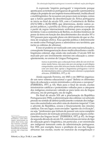 Da colonização lingüística portuguesa à economia neoliberal: nações plurilíngües
Niterói, n. 24, p. 71-88, 1. sem. 2008 77
A expressão ‘império português’ é importante porque
aponta para as tentativas portuguesas de garantir a permanência
utópica do projeto de um império transcontinental, multicultural
e multilingüístico. Se recuamos um pouco mais no tempo, vemos
que a futura questão da descolonização da África portuguesa
se inicia no final do século XIX, com a Conferência de Berlim
(15/11/1884 a 26/02/1885), que determinou, dentre outros as-
pectos políticos, a partilha da África pelas potências européias
a partir de regras internacionais uniformes para ocupação do
território. Com a conferência de Berlim, os direitos históricos de
posse da terra em função dos descobrimentos dos séculos XV e
XVI passam para segundo plano em detrimento do que se cha-
mou de ocupação efetiva. Essa questão política é determinante
no modo como Portugal passa a administrar seu território, que
inclui as colônias de ultramar.
E isso só poderia ser realizado com uma nacionalização e,
conseqüente homogeneização desse multiculturalismo e multi-
lingüismo colonial, algo ainda não realizado. O século XIX foi
marcado por um investimento mínimo em educação e, conse-
qüentemente, no ensino de Língua Portuguesa:
nunca se permitiu que a educação fosse além de um nível mí-
nimo muito baixo, isto para não por em perigo os privilégios
conquistados; uma elite africana muito reduzida era educada
com um único fim: apoiar a hegemonia portuguesa e servir
de intermediária entre a administração colonial e a população
africana. (FERREIRA, 1977, p. 61)
Ainda segundo Ferreira, em 1845 e em 1869 foi organiza-
do um novo sistema educacional o qual “definia os diferentes
tipos de educação a serem ministrados a africanos e europeus”
(FERREIRA, 1977, p. 63). Mais para o final do século, escolas
missionárias católicas e protestantes voltadas para a catequese
dos indígenas ensinavam valendo-se para tanto ora da língua
africana, ora do português, ora do inglês.
Do final do século XIX até a proclamação da República
Portuguesa (em 1910), a administração das colônias vai sofrendo
pressão no sentido de definir juridicamente o estatuto dos indíge-
nas e dos assimilados sem abrir mão do domínio imperial.3
Com
o advento da República, cessou o financiamento das missões
católicas. Em seu lugar, eram enviados “agentes da civilização”,
ou seja, “professores que tinham de possuir um curso completo
para professores de instrução primária e possuir alguns conhe-
cimentos das línguas locais” (FERREIRA, 1977, p. 67). Ao longo
da segunda década do século XX, controvérsias em torno do tipo
de educação geral e lingüística, em particular, a ser ministrada
aos indígenas tomaram conta da administração portuguesa.
Em 1921, por exemplo, houve a proibição do uso das línguas
africanas nas escolas, exceto no exercício da evangelização e
3
Segundo inúmeros his-
toriadores, como Hen-
riques, mencionada no
início desse texto, uma
das maiores contradi-
ções vivenciadas pelos
portugueses refere-se à
manutenção do trabalho
escravo até o final dos
anos 20.
 